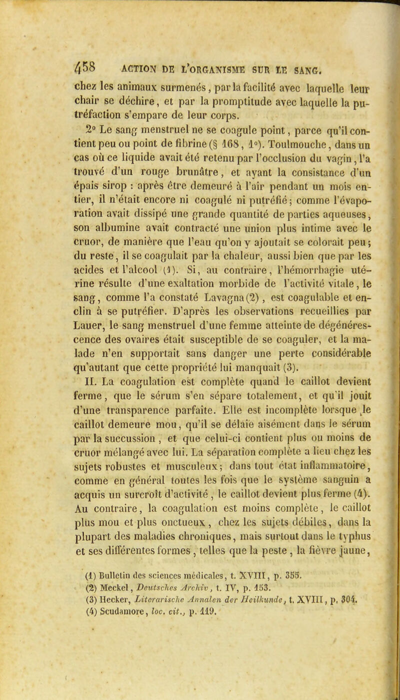 chez les animaux surmenés, par la facilité avec laquelle leur chair se déchire, et par la promptitude avec laquelle la pu- tréfaction s'empare de leur corps. 2° Le sang menstruel ne se coagule point, parce qu'il con- tient peu ou point de fibrine (§ 168, 1°). Toulmouche, dans un cas où ce liquide avait été retenu par l'occlusion du vagin, l'a trouvé d'un rouge brunâtre, et ayant la consistance d'un épais sirop : après être demeuré à l'air pendant un mois en- tier, il n'était encore ni coagulé ni putréfié; comme l'évapo- ration avait dissipé une grande quantité de parties aqueuses, son albumine avait contracté une union plus intime avec le cruor, de manière que l'eau qu'on y ajoutait se colorait peu; du reste, il se coagulait par la chaleur, aussi bien que par les acides et l'alcool (i). Si, au contraire, l'hémorrhagie uté- rine résulte d'une exaltation morbide de l'activité vitale, le sang, comme l'a constaté Lavagna(2), est coagulable et en- clin à se putréfier. D'après les observations recueillies par Lauer, le sang menstruel d'une femme atteinte de dégénéres- cence des ovaires était susceptible de se coaguler, et la ma- lade n'en supportait sans danger une perte considérable qu'autant que cette propriété lui manquait (3). II. La coagulation est complète quand le caillot devient ferme, que le sérum s'en sépare totalement, et qu'il jouit d'une transparence parfaite. Elle est incomplète lorsque Je caillot demeure mou, qu'il se délaie aisément dans le sérum par la succussion , et que celui-ci contient plus ou moins de cruor mélangé avec lui. La séparation complète a lieu chez les sujets robustes et musculeux; dans tout état inflammatoire, comme en général toutes les fois que le système sanguin a acquis un surcroît d'activité , le caillot devient plus ferme (4). Au contraire, la coagulation est moins complète, le caillot plus mou et plus onctueux , chez les sujets débiles, dans la plupart des maladies chroniques, mais surtout dans le typhus et ses différentes formes, telles que la peste , la fièvre jaune, (1) Bullclin des sciences médicales, t. XVIII, p. 355. (2) Meckel, Dcutschcs Archiv, t. IV, p. 453. (3) Heoker, Literarischc Annalen der Hcilhundc, t. XVIII, p, 304. (4) Scudamore, loc. cit., p. 119.