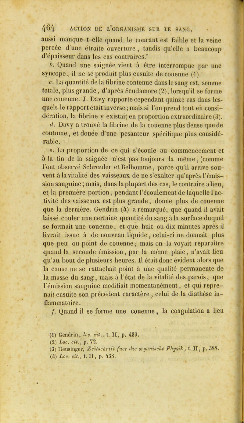 aussi manque-t-elle quand le courant est faible et la veine percée d'une étroite ouverture, tandis qu'elle a beaucoup d'épaisseur dans les cas contraires.' b. Quand une saignée vient à être interrompue par une syncope, il ne se produit plus ensuite de couenne (1). c. La quantité de la fibrine contenue dans le sang est, somme totale, plus grande, d'après Scudamore (2), lorsqu'il se forme une couenne. J. Davy rapporte cependant quinze cas dans les- quels le rapport était inverse ; mais si l'on prend tout eh consi- dération, la fibrine y existait en proportion extraordinaire (3). d. Davy a trouvé la fibrine de la couenne plus dense que de coutume, et douée d'une pesanteur spécifique plus considé- rable. e. La proportion de ce qui s'écoule au commencement et à la fin de la saignée n'est pas toujours la même, 'comme l'ont observé Schrœder etBelhomme, parce qu'il arrive sou- vent à la vitalité des vaisseaux de ne s'exalter qu'après l'émis- sion sanguine ; mais, dans la plupart des cas, le contraire a lieu, et la première portion, pendant l'écoulement de laquelle l'ac- tivité des vaisseaux est plus grande, donne plus de couenne que la dernière. Gendrin (4) a remarqué, que quand il avait laissé couler une certaine quantité du sang à la surface duquel se formait une couenne, et que huit ou dix minutes après il livrait issue à de nouveau liquide, celui-ci ne donnait plus que peu ou point de couenne ; mais on la voyait reparaître quand la seconde émission, par la même plaie, n'avait lieu qu'au bout de plusieurs heures. Il était donc évident alors que la cause ne se rattachait point à une qualité permanente de la masse du sang, mais à l'état de la vitalité des parois, que l'émission sanguine modifiait momentanément, et qui repre- nait ensuite son précédent caractère, celui de la diathèse in- flammatoire. f. Quand il se forme une couenne, la coagulation a lieu (4) Gendrin, loc. cit., t. II, p. 439. (2) Loc. cit., p. 72. (3) Heusingcr, Zeitschrift fuer die organische Physik, t. II, p. 388. (4) Loc. cit., t. II, p. 43S.