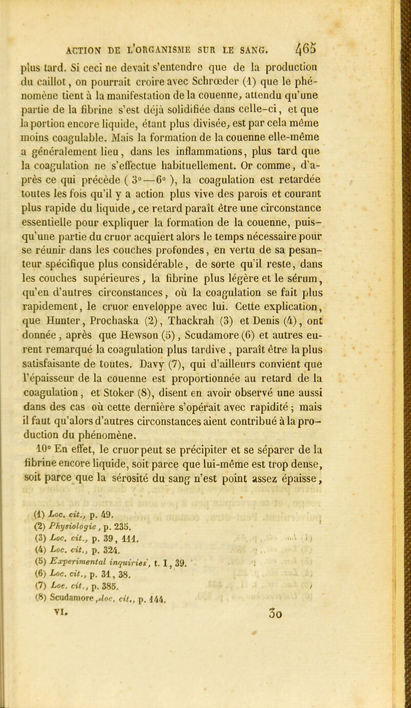 plus tard. Si ceci ne devait s'entendre que de la production du caillot, on pourrait croire avec Schrœder (1) que le phé- nomène tient à la manifestation de la couenne, attendu qu'une partie de la fibrine s'est déjà solidifiée dans celle-ci, et que la portion encore liquide, étant plus divisée, est par cela même moins coagulable. Mais la formation de la couenne elle-même a généralement lieu, dans les inflammations, plus tard que la coagulation ne s'effectue habituellement. Or comme, d'a- près ce qui précède (3°—6° ), la coagulation est retardée toutes les fois qu'il y a action plus vive des parois et courant plus rapide du liquide, ce retard paraît être une circonstance essentielle pour expliquer la formation de la couenne, puis- qu'une partie du cruor acquiert alors le temps nécessaire pour se réunir dans les couches profondes, en vertu de sa pesan- teur spécifique plus considérable, de sorte qu'il reste, dans les couches supérieures la fibrine plus légère et le sérum, qu'en d'autres circonstances, où la coagulation se fait plus rapidement, le cruor enveloppe avec lui. Cette explication, que Hunter, Prochaska (2), Thackrah (3) et Denis (4), ont donnée, après que Hewson (5), Scudamore (6) et autres eu- rent remarqué la coagulation plus tardive , paraît être la plus satisfaisante de toutes. Davy (7), qui d'ailleurs convient que l'épaisseur de la couenne est proportionnée au retard de la coagulation, et Stoker (8), disent en avoir observé une aussi dans des cas où cette dernière s'opérait avec rapidité ; mais il faut qu'alors d'autres circonstances aient contribué à la pro- duction du phénomène. 10° En effet, le cruor peut se précipiter et se séparer de la fibrine encore liquide, soit parce que lui-même est trop dense, soit parce que la sérosité du sang n'est point assez épaisse, (1) Loc. cit., p. 49. (2) Physiologie, p. 235. (3) Loc. cit., p. 39, 111. (4) Loc. cit., p. 324. (5) Expérimental inrjuiries, t. 1, 39. (6) Loc. cit., p. 31, 38. (7) Loc. cit., p. 385. (8) Scudamore ,,loc. cit., p. 444. VI. 3o