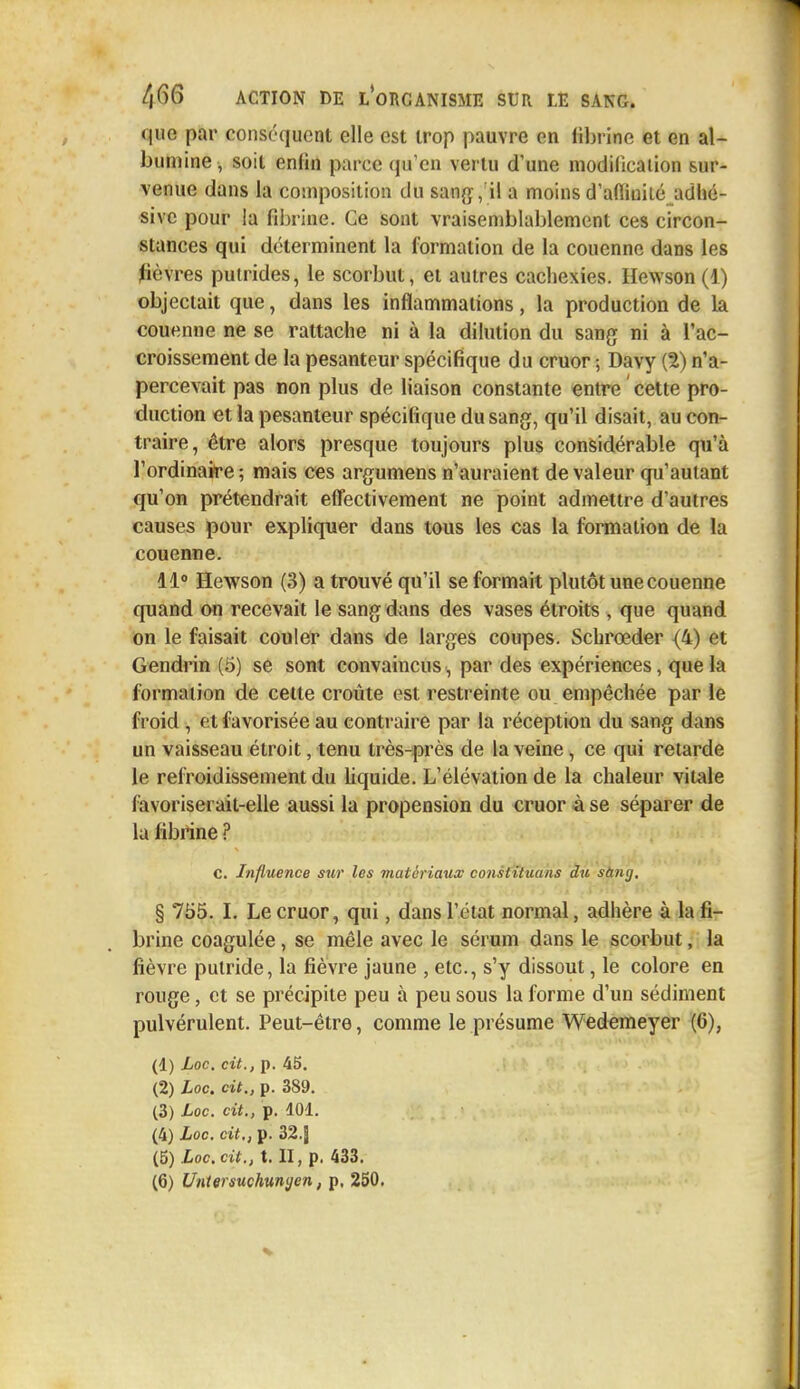 que par conséquent elle est trop pauvre en fibrine et en al- bumine, soit enfin parce qu'en vertu d'une modilicaiion sur- venue dans la composition du sang, il a moins d'affinité adhé- sivc pour la fibrine. Ce sont vraisemblablement ces circon- stances qui déterminent la formation de la couenne dans les fièvres putrides, le scorbut, et autres cachexies. Hewson (1.) objectait que, dans les inflammations, la production de la couenne ne se rattache ni à la dilution du sang ni à l'ac- croissement de la pesanteur spécifique du cruor ; Davy (2) n'a- percevait pas non plus de liaison constante entre ' cette pro- duction et la pesanteur spécifique du sang, qu'il disait, au con- traire, être alors presque toujours plus considérable qu'à l'ordinaire ; mais ces argumens n'auraient de valeur qu'autant qu'on prétendrait effectivement ne point admettre d'autres causes pour expliquer dans tous les cas la formation de la couenne. 11° Hewson (3) a trouvé qu'il se formait plutôt une couenne quand on recevait le sang dans des vases étroits , que quand on le faisait couler dans de larges coupes. Schrceder {4) et Gendrin (5) se sont convaincus, par des expériences, que la formation de celte croûte est restreinte ou empêchée par le froid , et favorisée au contraire par la réception du sang dans un vaisseau étroit, tenu très-près de la veine, ce qui retarde le refroidissement du liquide. L'élévation de la chaleur vitale favoriserait-elle aussi la propension du cruor à se séparer de la fibrine ? C. Influence sur les matériaux constituans du sanij, § 755. I. Le cruor, qui, dans l'état normal, adhère à la fi- brine coagulée, se mêle avec le sérum dans le scorbut, la fièvre putride, la fièvre jaune , etc., s'y dissout, le colore en rouge, et se précipite peu à peu sous la forme d'un sédiment pulvérulent. Peut-être, comme le présume Wedemeyer (6), (1) Loc. cit., p. 45. (2) Loc. cit., p. 389. (3) Loc. cit., p. 101. (4) Loc. cit., p. 32.J (5) Loc. cit., t. II, p. 433.