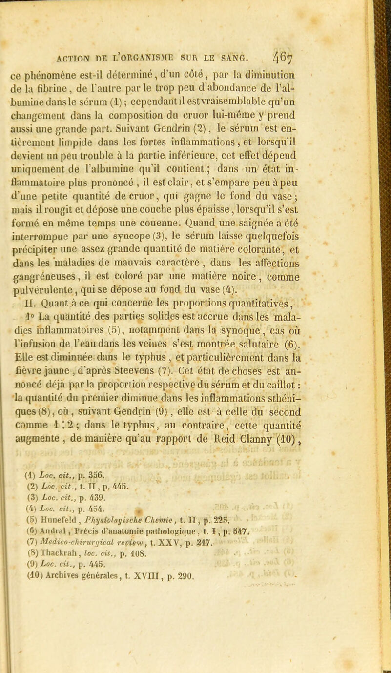 ce phénomène est-il déterminé, d'un côté, par la diminution de la fibrine, de l'autre par le trop peu d'abondance de l'al- bumine dans le sérum (1) ; cependant il estvraisemblable qu'un changement dans la composition du cruor lui-même y prend aussi une grande part. Suivant Gendrin (2), le sérum est en- tièrement limpide dans les fortes inflammations, et lorsqu'il devient un peu trouble ù la partie inférieure, cet effet dépend uniquement de l'albumine qu'il contient ; dans un état in- flammatoire plus prononcé , il est clair, et s'empare peu à peu d'une petite quantité de cruor, qui gagne le fond du vase; mais il rougit et dépose une couche plus épaisse, lorsqu'il s'est formé en même temps une couenne. Quand une saignée a été interrompue par une syncope (3), le sérum laisse quelquefois précipiter une assez grande quantité de matière colorante, et dans les 'maladies de mauvais caractère , dans les affections gangréneuses, il est coloré par une matière noire, comme pulvérulente, qui se dépose au fond du vase (4). II. Quant à ce qui concerne les proportions quantitatives, 1° La quantité des parties solides est accrue dans les mala- dies inflammatoires (5), notamment dans la synoque, cas où l'infusion de l'eau dans les veines s'est montrée salutaire (6). Elle est diminuée dans le typhus, et particulièrement dans la fièvre jaune , d'après Steevens (7). Cet état de choses est an- noncé déjà par la proportion respective du sérum et du caillot : la quantité du premier diminue dans les inflammations sthéni- ques(8), où, suivant Gendrin (9), elle est à celle du second comme 1 ; 2 ; dans le typhus, au contraire, cette quantité augmente , de manière qu'au rapport de Reid Clanny (10), (1) Loc. cit., p. 356. (2) Loc. cit., t. II, p. 445. (3) Loc. cit., p. 439. (4) Loc. cit., p. 454. £ (5) Hunefekl, Physioloyische Chemie, t. II, p. 225. (6) An (Irai, Précis d'anatoniie pathologique, t. I, p. 547. (7) Medico-chirunjical repiew, t. XXV, p. 217. (8) Thackrah, loc. cit., p. 108. (9) Loc. cit., p. 445.