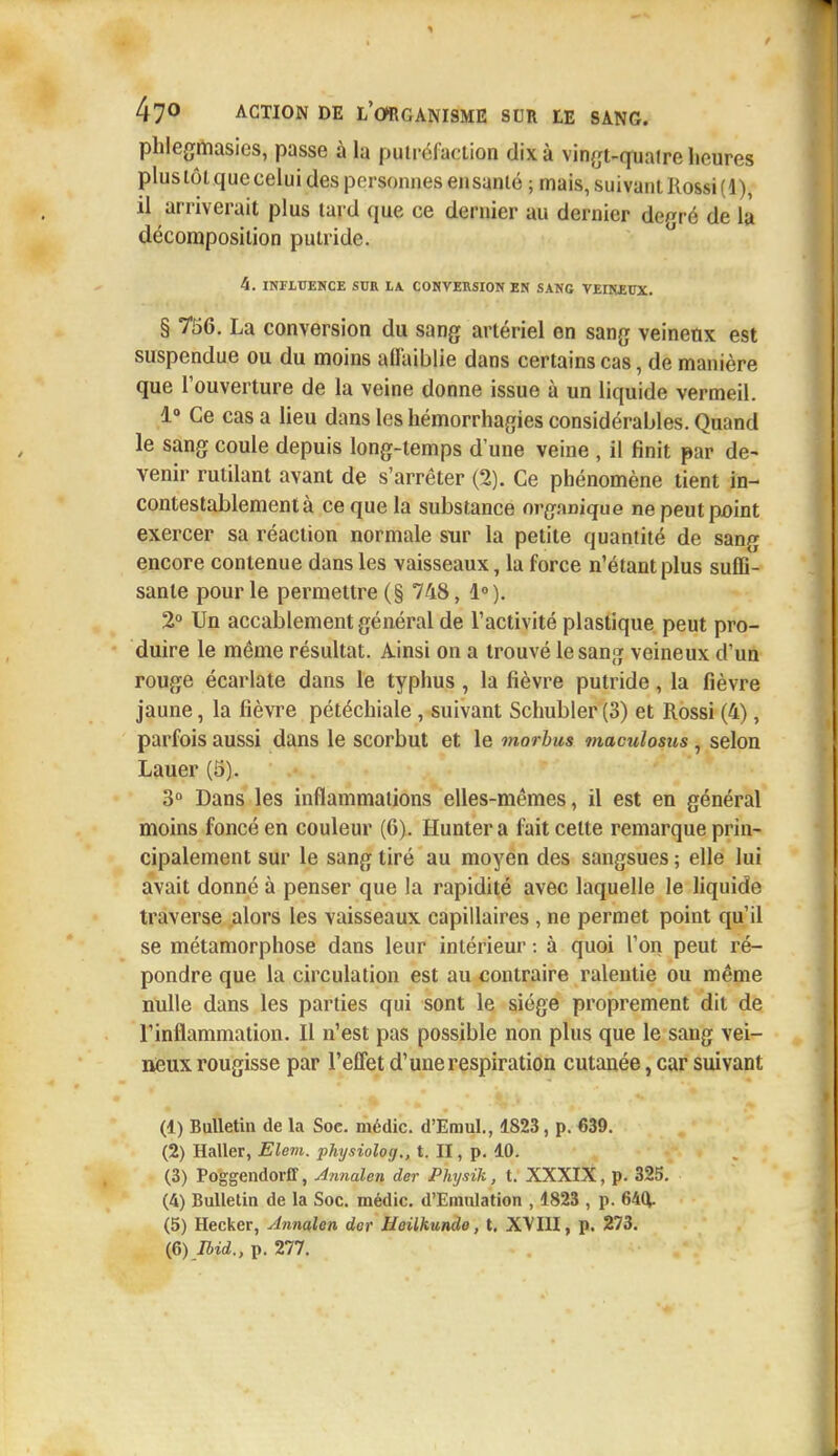 phlegmasies, passe à la putréfaction dix à vingt-quatre heures plus tôt que celui des personnes élisante ; mais, suivant Rossi(l), il arriverait plus tard que ce dernier au dernier degré de la décomposition putride. 4. INFLUENCE SUR LA CONVERSION EN SANG VEINEUX. § 756. La conversion du sang artériel en sang veineux est suspendue ou du moins affaiblie dans certains cas, de manière que l'ouverture de la veine donne issue à un liquide vermeil. 1° Ce cas a lieu dans les hémorrhagies considérables. Quand le sang coule depuis long-temps d'une veine , il finit par de- venir rutilant avant de s'arrêter (2). Ce phénomène tient in- contestablement à ce que la substance organique ne peut point exercer sa réaction normale sur la petite quantité de sang encore contenue dans les vaisseaux, la force n'étant plus suffi- sante pour le permettre (§ 748, 1°). 2° Un accablement général de l'activité plastique peut pro- duire le même résultat. Ainsi on a trouvé le sang veineux d'un rouge écarlate dans le typhus , la fièvre putride , la fièvre jaune, la fièvre pétéchiale, suivant Schubler (3) et Rossi (4), parfois aussi dans le scorbut et le morbus maculosus , selon Lauer (5). 3° Dans les inflammations elles-mêmes, il est en général moins foncé en couleur (6). Hunter a fait celte remarque prin- cipalement sur le sang tiré au moyen des sangsues ; elle lui avait donné à penser que la rapidité avec laquelle le liquide traverse alors les vaisseaux capillaires , ne permet point qu'il se métamorphose dans leur intérieur : à quoi l'on peut ré- pondre que la circulation est au contraire ralentie ou même nulle dans les parties qui sont le siège proprement dit de rinflammation. Il n'est pas possible non plus que le sang vei- neux rougisse par l'effet d'une respiration cutanée, car suivant (1) Bulletin de la Soc. médic. d'Emul., 1823, p. 639. (2) Haller, Elem. physioloy., t. II, p. 10. (3) Poggendorff, Annalen der Physik, t. XXXIX, p. 325. (4) Bulletin de la Soc. médic. d'Emulation , 1823 , p. 64(1 (5) Hecker, Annalen der Heilhunde, t. XVIII, p. 273.