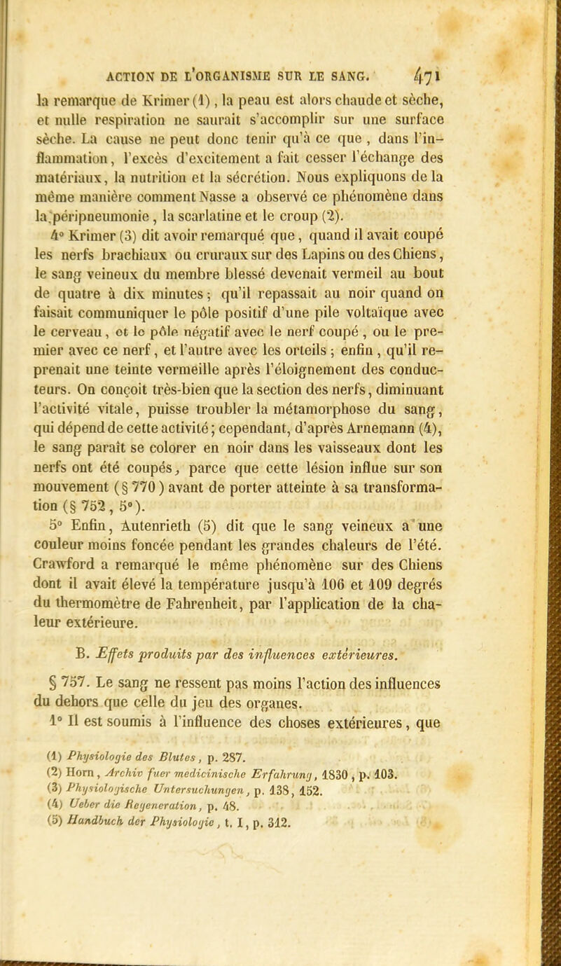 la remarque de Krimer (1) j la peau est alors chaude et sèche, et nulle respiration ne saurait s'accomplir sur une surface sèche. La cause ne peut donc tenir qu'à ce que , dans l'in- flammation , l'excès d'excitement a fait cesser l'échange des matériaux, la nutrition et la sécrétion. Nous expliquons delà même manière comment Nasse a observé ce phénomène dans la.péripneumonie, la scarlatine et le croup (2). 4° Krimer (3) dit avoir remarqué que, quand il avait coupé les nerfs brachiaux ou cruraux sur des Lapins ou des Chiens, le sang veineux du membre blessé devenait vermeil au bout de quatre à dix minutes ; qu'il repassait au noir quand on faisait communiquer le pôle positif d'une pile voltaïque avec le cerveau, et le pôle négatif avec le nerf coupé , ou le pre- mier avec ce nerf, et l'autre avec les orteils ; enfin , qu'il re- prenait une teinte vermeille après l'éloignement des conduc- teurs. On conçoit très-bien que la section des nerfs, diminuant l'activité vitale, puisse troubler la métamorphose du sang, qui dépend de cette activité ; cependant, d'après Arnemann (4), le sang paraît se colorer en noir dans les vaisseaux dont les nerfs ont été coupés, parce que cette lésion influe sur son mouvement ( § 770 ) avant de porter atteinte à sa transforma- tion (§ 752, 5). 5° Enfin, Autenrieth (5) dit que le sang veineux a une couleur moins foncée pendant les grandes chaleurs de l'été. Crawford a remarqué le même phénomène sur des Chiens dont il avait élevé la température jusqu'à 106 et 109 degrés du thermomètre de Fahrenheit, par l'application de la cha- leur extérieure. B. Effets produits par des influences extérieures. § 757. Le sang ne ressent pas moins l'action des influences du dehors que celle du jeu des organes. 1° Il est soumis à l'influence des choses extérieures, que (1) Physiologie des Blutes , p. 287. (2) Horn, Archiv fuer medicinische Erfahruny, 1830 , p. 103. (3) Phyiioloyische Untersuchunijen, p. 138, 152. (4) Ueber die Régénération, p. 48. ... (5) Handbuch der Physiologie, t. I, p. 312.