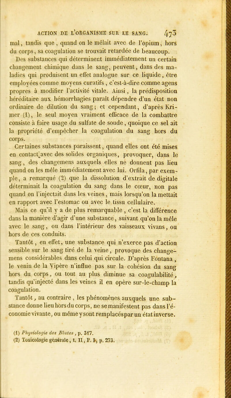 mal, tandis que , quand on le mêlait avec de l'opium, hors du corps, sa coagulation se trouvait retardée de beaucoup. Des substances qui déterminent immédiatement un certain changement chimique dans le sang, peuvent, dans des ma- ladies qui produisent un effet analogue sur ce liquide, être employées comme moyens curatifs , c'est-à-dire comme agens propres à modifier l'activité vitale. Ainsi, la prédisposition héréditaire aux hémorrhagies paraît dépendre d'un état non ordinaire de dilution du sang; et cependant, d'après Kri- mer (1), le seul moyen vraiment efficace de la combattre consiste à faire usage du sulfate de soude, quoique ce sel ait la propriété d'empêcher la coagulation du sang hors du corps. Certaines substances paraissent, quand elles ont été mises en contact jrvec des solides organiques, provoquer, dans le sang, des changemens auxquels elles ne donnent pas lieu quand on les mêle immédiatement avec lui. Orfila, par exem- ple, a remarqué (2) que la dissolution d'extrait de digitale déterminait la coagulation du sang dans le cœur, non pas quand on l'injectait dans les veines, mais lorsqu'on la mettait en rapport avec l'estomac ou avec le tissu cellulaire. Mais ce qu'il y a de plus remarquable , c'est la différence dans la manière d'agir d'une substance, suivant qu'on la mêle avec le sang, ou dans l'intérieur des vaisseaux vivans, ou hors de ces conduits. Tantôt, en effet, une substance qui n'exerce pas d'action sensible sur le sang tiré de la veine, provoque des change- mens considérables dans celui qui circule. D'après Fontana , le venin de la yipère n'influe pas sur la cohésion du sang hors du corps, ou tout au plus diminue sa coagulabilité, tandis qu'injecté dans les veines il en opère sur-le-champ la coagulation. Tantôt, au contraire , les phénomènes auxquels une sub- stance donne lieu hors du corps, ne se manifestent pas dans l'é- conomie vivante, ou mêmeysont remplacés par un étatinverse. (1) Physiologie des Blutes , p. 317. (2) Toxicologie générale, t. H, P. P, p. 273.