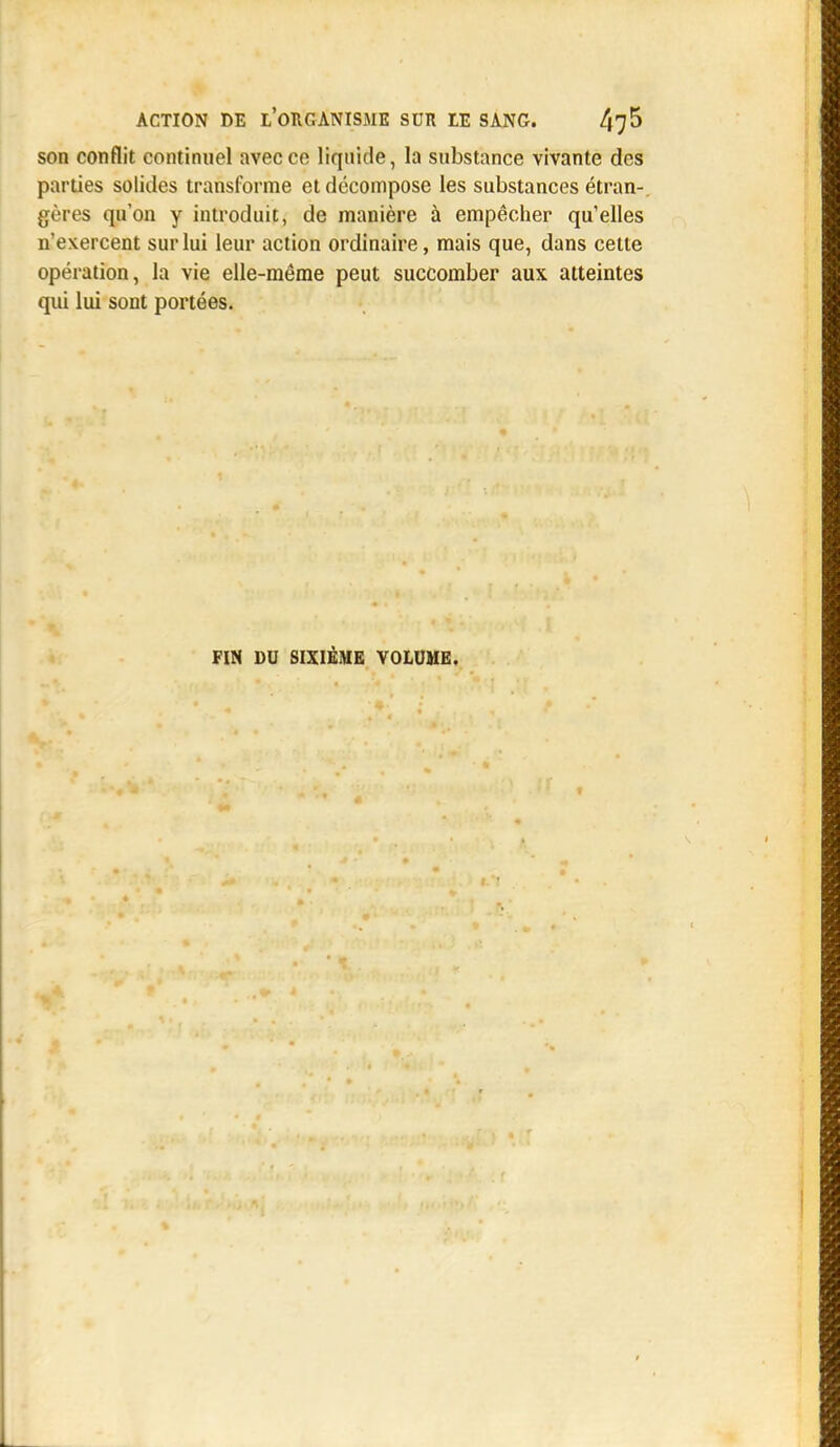 son conflit continuel avec ce liquide, la substance vivante des parties solides transforme et décompose les substances étran-, gères qu'on y introduit, de manière à empêcher qu'elles n'exercent sur lui leur action ordinaire, mais que, dans cette opération, la vie elle-même peut succomber aux atteintes qui lui sont portées. FIN DU SIXIÈME VOLUME.