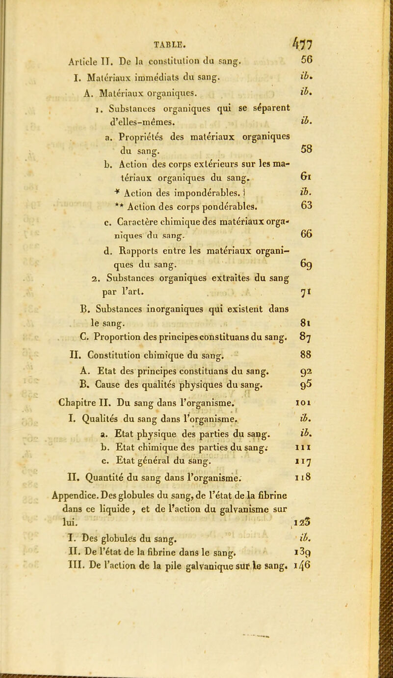 Article IT. De la constilutioa du sang. 56 I. Matériaux immédiats du sang. ib» À. Matériaux organiques. ib» I. Substances organiques qui se séparent d'elles-mêmes. ib. a. Propriétés des matériaux organiques du sang. 58 b. Action des corps extérieurs sur les ma- tériaux organiques du sang, Gl * Action des impondérables. 1 ib. ** Action des corps pondérables. 63 c. Caractère cbimique des matériaux orga- niques du sang. 66 d. Rapports entre les matériaux organi- ques du sang. 6g 2. Substances organiques extraites du sang par l'art. B. Substances inorganiques qui existent dans le sang. 8t C. Proportion des principes constituans du sang. 87 II. Constitution cbimique du sang. 88 A. Etat des principes constituans du sang. 92 B. Cause des qualités physiques du sang. g5 Chapitre II. Du sang dans l'organisme. loi I. Qualités du sang dans ^organisme. ib. a. Etat physique des parties du sang. ib. b. Etat chimique des parties du sang.- m c. Etat général du Sang. 117 II. Quantité du sang dans l'organisme. 118 Appendice. Des globules du sang, de l'état de la fibrine dans ce liquide, et de l'action du galvanisme sur lui. 125 I. Des globules du sang. ib. II. De l'état de la fibrine dans le sang. i3p III. De l'action de la pile galvanique sur le sang. 146