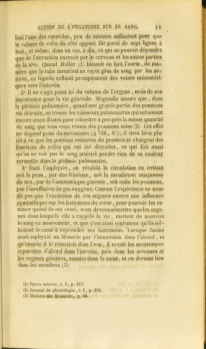 liait l'une des carotides, peu de minutes suffisaient pour que le volume de celle du côté opposé fût porté de sept lignes à huit, et même, dans un cas, à dix, ce qui ne pouvait dépendre que de l'atiraction exercée par le cerveau et les autres parties de la tête. Quand Haller (1) blessait ou liait l'aorte, de ma- nière que le tube intestinal ne reçût plus de sang par les ar- tères, ce liquide refluait promptement des veines mésenléri- ques vers l'intestin. 3° 11 ne s'agit point ici du volume de l'organe , mais de son importance pour la vie générale. Magendie assure que , dans la pluhisie pulmonaire , quand une grande partie des poumons est détruite, on trouve les vaisseaux pulmonaires qui subsistent encore assez dilatés pour admettre à peu près la même quantité de sang que tous ceux réunis des poumons sains (2). Cet effet ne dépend point du mécanisme (§ 716, 4°) ; il lient bien plu- tôt à ce que les portions restantes du poumon se chargent des fonctions de celles qui ont été détruites, ce qui fait aussi qu'on ne voit pas le sang artériel perdre rien de sa couleur vermeille dans la phlhisie pulmonaire. 4° Dans l'asphyxie, on rétablit la circulation en irritant soit la peau, par des frictions, soit la membrane muqueuse du nez, par de l'ammoniaque gazeuse , soit enfin les poumons, par l'insufflation du gaz oxygène. Comme l'expérience ne nous dit pas que l'excitation de ces organes exerce une influence sympathique sur les battemens du cœur , pour pouvoir les ra- nimer quand ils ont cessé, nous devons admettre que les orga- nes dans lesquels elle a rappelé la vie, mettent de nouveau le sang en mouvement, et que c'est ainsi seulement qu'ils sol- licitent le cœur à reprendre ses battemens. Lorsque Jurine avait asphyxié un Monocle par l'immersion dans l'alcool, et qu'ensuite il le remettait dans l'eau , il voyait les mouvemens reparaître d'abord dans l'intestin, puis dans les antennes et les organes génitaux, ensuite dans le cœur, et en dernier lieu dans les membres (3). (1) Opéra minora, t. I, p. 117. (2) Journal de physiologie , 1.1, p. 105. (3; Histoire des Monocles, p. 58.