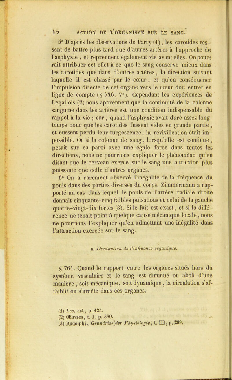 5° D'après les observations de Parry(l), les carotides ces- sent de battre plus tard que d'autres artères à l'approche de l'asphyxie , et reprennent également vie avant elles. On pour-? rait attribuer cet effet à ce que le sang conserve mieux dans les carotides que dans d'autres artères, la direction suivant laquelle il est chassé par le cœur , et qu'en conséquence l'impulsion directe de cet organe vers le cœur doit entrer en ligne de compte (§ 746, 7°). Cependant les expériences de Legallois (2) nous apprennent que la continuité de la colonne sanguine dans les artères est une condition indispensable du rappel à la vie ; car , quand l'asphyxie avait duré assez long- temps pour que les carotides fussent vides en grande partie , et eussent perdu leur turgescence, la révivification était im- possible. Or si la colonne de sang, lorsqu'elle est continue , pesait sur sa paroi avec une égale force dans toutes les directions, nous ne pourrions expliquer le phénomène qu'en disant que le cerveau exerce sur le sang une attraction plus puissante que celle d'autres organes. 6° On a rarement observé l'inégalité de la fréquence du pouls dans des parties diverses du corps. Zimmermann a rap- porté un cas dans lequel le pouls de l'artère radiale droite donnait cinquante-cinq faibles pulsations et celui de la gauche quatre-vingt-dix fortes (3). Si le fait est exact, et si la diffé- rence ne tenait point à quelque cause mécanique locale, nous ne pourrions l'expliquer qu'en admettant une inégalité dans l'attraction exercée sur le sang. a. Diminution de Vinfluence organique, § 761. Quand le rapport entre les organes situés hors du système vasculaire et le sang est diminué ou aboli d'une manière , soit mécanique, soit dynamique, la circulation s'af- faiblit ou s'arrête dans ces organes. (1) Loc. cit., p. 124. (2) Œuvres, t. I, p. 3S0. (3) Rudolplii, Grundrissjitr Physiologie, t. III, p, 299.