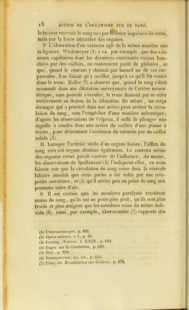 la tu:neur recevait le sang non par la force impulsive du cœur, mais par la force attractive des organes. 3° L'obturation d'un vaisseau agit de la même manière que sa ligature. Wedemeyer (1) a vu, par exemple, que des vais- seaux capillaires dont les dernières extrémités étaient bou- chées par des caillots, ne contenaient point de globules , et que, quand le courant y chassait par hasard un de ces cor- puscules , il ne faisait qu'y osciller, jusqu'à ce qu'il fût rentré dans le tronc. Haller (2) a observé que, quand le sang s'était accumulé dans une dilatation anévrysmale de l'artère mésen- térique, sans pouvoir s'écouler, le tronc finissait par se vider entièrement au dessus de la dilatation. De même , un corps étranger qui a pénétré dans une artère peut arrêter la circu- lation du sang, sans l'empêcher d'une manière mécanique ; d'après les observations de Velpeau, il suflit de plonger une aiguille à coudre dans une artère du calibre d'une plume à écrire , pour déterminer l'occlusion du vaisseau par un caillot solide (3). II. Lorsque l'activité vitale d'un organe baisse, l'afflux du sang vers cet organe diminue également. Le contenu même des organes creux paraît exercer de l'influence ; du moins , les observations de Spallanzani (4) Tindiquent-elles, en nous faisant voir que la circulation du sang cesse dans la vésicule biliaire aussitôt que cette poche a été vidée par une très- petite ouverture, et (5) qu'il arrive peu ou point de sang aux poumons vides d'air. 4° Il est certain que les membres paralysés reçoivent moins de sang, qu'ils ont un pouls plus petit, qu'ils sont plus froids et plus maigres que les membres sains du même indi- vidu (6). Ainsi, par exemple, Abercrombie (7) rapporte des (1) Unterstichungen , p. 496. (2) Opéra minora, 1.1, p. 85. (3) Fi-oriep, Notizen, t. XXIX , p. 469. (4) Expér. sur la circulation, p. 463. (5) Ibid., p. 270. (6) Baumgaertner, Inc. cit., p. 455. (7) Ueber die Kranlîheitcn des Gohirns, p. 478,