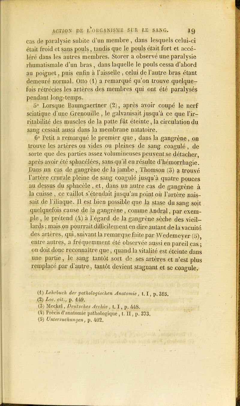 cas de paralysie subite d'un membre , dans lesquels celui-ci était froid et sans pouls, tandis que le pouls était fort et accé- léré dans les autres membres. Storer a observé une paralysie rhumatismale d'un bras , dans laquelle le pouls cessa d'abord au poignet, puis enfin à l'aisselle , celui de l'autre bras étant demeuré normal. Otto (1) a remarqué qu'on trouve quelque- fois rétrécies les artères des membres qui ont été paralysés pendant long-temps. 5° Lorsque Baumgaertner (2), après avoir coupé le nerf sciatique d'une Grenouille , le galvanisait jusqu'à ce que l'ir- ritabilité des muscles de la patte fût éteinte, la circulation du sang cessait aussi dans la membrane natatoire. 6° Petit a remarqué le premier que , dans la gangrène, on trouve les artères ou vides ou pleines de sang coagulé, de sorte que des parties assez volumineuses peuvent se détacher, après avoir été sphacélées, sans qu'il en résulte d'hémorrhagie. Dans un cas de gangrène de la jambe, Thomson (3) a trouvé l'artère crurale pleine de sang coagulé jusqu'à quatre pouces au dessus du sphacèle , et, dans un autre cas de gangrène à la cuisse , ce caillot s'étendait jusqu'au point où l'artère nais- sait de l'iliaque. Il est bien possible que la stase du sang soit quelquefois cause de la gangrène, comme Andral, par exem- ple , le prétend (4) à l'égard de la gangrène sèche des vieil- lards ; mais on pourrait difficilement en dire autant de la vacuité des artères, qui, suivant la remarque faite par Wedemeyer (5) entre autres, a fréquemment été observée aussi en pareil cas ; on doit donc reconnaître que, quand la vitalité est éteinte dans une partie, le sang tantôt sort de ses artères et n'est plus remplacé par d'autre, tantôt devient stagnant et se coagule. (1) Lehrbuch der pathologischcn Anatomic, 1.1, p. 315. (2) Loc. cit., p. 149. (3; Mcckel, Deutsches Arclviv, 1.1, p. 448. (4) Précis «nnntoinie pathologique , t. II, p. 373. (5) Unlersuchunijcn, p. 402.
