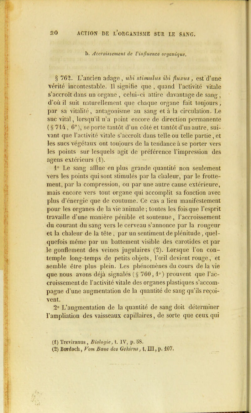 b. Accroissement de Vinfluence organique. § 762. L'ancien adage , uhi stimulus ibi fluxus, est d'une vérité incontestable. Il signifie que , quand l'activité vitale s'accroît dans un organe , celui-ci attire davantage de sang, d'où il suit naturellement que chaque organe fait toujours, par sa vitalité, antagonisme au sang et à la circulation. Le suc vital, lorsqu'il n'a point encore de direction permanente ( § 714, 6° ), se porte tantôt d'un côté et tantôt d'un autre, sui- vant que l'activité vitale s'accroît dans telle ou telle partie, et les sucs végétaux ont toujours de la tendance à se porter vers les points sur lesquels agit de préférence l'impression des agens extérieurs (1). 1° Le sang afflue en plus grande quantité non seulement vers les points qui sont stimulés par la chaleur, par le frotte- ment, par la compression, ou par une autre cause extérieure, mais encore vers tout organe qui accomplit sa fonction avec plus d'énergie que de coutume. Ce cas a lieu manifestement pour les organes de la vie animale ; toutes les fois que l'esprit travaille d'une manière pénible et soutenue, l'accroissement du courant du sang vers le cerveau s'annonce par la rougeur et la chaleur de la tête, par un sentiment de plénitude, quel- quefois même par un battement visible des carotides et par le gonflement des veines jugulaires (2). Lorsque l'on con- temple long-temps de petits objets, l'œil devient rouge, et semble être plus plein. Les phénomènes du cours de la vie que nous avons déjà signalés ( § 760,1° ) prouvent que l'ac- croissement de l'activité vitale des organes plastiques s'accom- pagne d'une augmentation de la quantité de sang qu'ils reçoi- vent. 2° L'augmentation de la quantité de sang doit déterminer l'ampliation des vaisseaux capillaires, de sorte que ceux qui (1) Treviranus, Biologie, t. IV, p. 58. (2) Burdach, Vom Bave des Gehirns, t, III, p. 107.