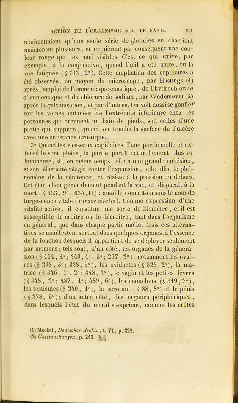 n'admettaient qu'une seule série de globules en charrient maintenant plusieurs, et acquièrent par conséquent une cou- leur rouge qui les rend visibles. C'est ce qui arrive, par exemple, à la conjonctive, quand l'œil a été irrité, ou la vue fatiguée (§703, 2°). Cette ampliation des capillaires a été observée, àu moyen du microscope , par Hastings (1) après l'emploi de l'ammoniaque caustique, de l'hydrochlorate d'ammoniaque et du chlorure de sodium , par Wedemeyer(2) après la galvanisation, et par d'autres. On voit aussi se gonfle f soit les veines cutanées de l'extrémité inférieure chez les personnes qui prennent un bain de pieds, soit celles d'une partie qui suppure , quand on touche la surface de l'ulcère avec une substance caustique. 3° Quand les vaisseaux capillaires d'une partie molle et ex- tensible sont pleins, la partie paraît naturellement plus vo- lumineuse; si, en même temps, elle a une grande cohésion, si son élasticité réagit contre l'expansion, elle offre le phé- nomène de la rénitence, et résiste à la pression du dehors. Cet état a lieu généralement pendant la vie , et disparaît à la mort ( § 633 , 9° ; 634, II ) : aussi le connaît-on sous le nom de turgescence vitale (turgor vitalis). Comme expression d'une vitalité active, il constitue une sorte de biomètre , et il est susceptible de croître ou de décroître, tant dans l'organisme en général, que dans chaque partie molle. Mais ces alterna- tives se manifestent surtout dans quelques organes, à l'essence de la fonction desquels il appartient de se déployer seulement par momens ; tels sont, d'un côté, les organes de la généra- tion ( § 164, 1° ; 240,1°, 3° ; 297, 2° ), notamment les ovai- res (§ 298 , 3° ; 328, 5° ), les oviductes ( § 328,2°), la ma- trice (§ 346, 1°, 2° ; 348, 3° ), le vagin et les petites lèvres (§ 348, 2° ; 487 , 1» ; 489, 6°), les mamelons (§ 519, 7»), les testicules (§ 240, 1°), le scrotum (§ 88, 8°) et le pénis ( § 278, 3° ) ; d'un autre côté, des organes périphériques , dans lesquels l'état du moral s'exprime, comme les crêtes (1) Meckel, Deutsches Archiv, t. VI, p. 228. (2) Untersuchungen, p. 243. |