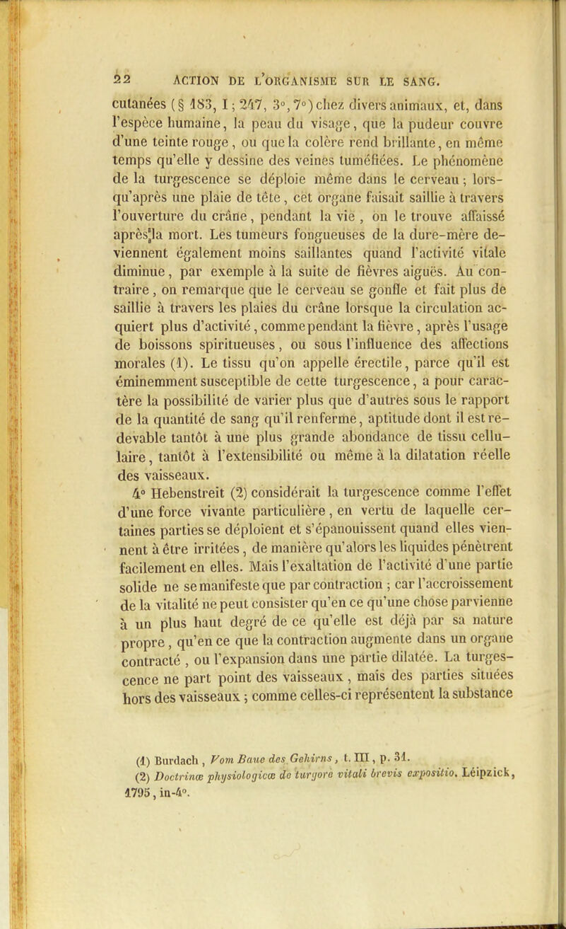 cutanées (§ 483, t;iki, 3°, 7°) chez divers animaux, et, dans l'espèce humaine, la peau du visage, que la pudeur couvre d'une teinte rouge, ou que la colère rend brillante, en même temps qu'elle y dessine des veines tuméfiées. Le phénomène de la turgescence se déploie même dans le cerveau ; lors- qu'après une plaie de tête, cet organe faisait saillie à travers l'ouverture du crâne, pendant la vie , on le trouve affaissé après|la mort. Les tumeurs fongueuses de la dure-mère de- viennent également moins saillantes quand l'activité vitale diminue, par exemple à la suite de fièvres aiguës. Au con- traire , on remarque que le cerveau se gonfle et fait plus de saillie à travers les plaies du crâne lorsque la circulation ac- quiert plus d'activité, comme pendant la fièvre, après l'usage de boissons spiritueuses, ou sous l'influence des affections morales (1). Le tissu qu'on appelle érectile, parce qu'il est éminemment susceptible de cette turgescence, a pour carac- tère la possibilité de varier plus que d'autres sous le rapport de la quantité de sang qu'il renferme, aptitude dont il est re- devable tantôt à une plus grande abondance de tissu cellu- laire , tantôt à l'extensibilité ou même à la dilatation réelle des vaisseaux. 4° Hebenstreit (2) considérait la turgescence comme l'effet d'une force vivante particulière, en vertu de laquelle cer- taines parties se déploient et s'épanouissent quand elles vien- nent à être irritées, de manière qu'alors les liquides pénètrent facilement en elles. Mais l'exaltation de l'activité d'une partie solide ne se manifeste que par contraction ; car l'accroissement de la vitalité ne peut consister qu'en ce qu'une chose parvienne à un plus haut degré de ce qu'elle est déjà par sa nature propre, qu'en ce que la contraction augmente dans un organe contracté , ou l'expansion dans une partie dilatée. La turges- cence ne part point des vaisseaux , mais des parties situées hors des vaisseaux ; comme celles-ci représentent la substance (1) Burdach , Vom Banc desGehirns, t. III, p. 31. (2) Doctrines physiolo'gicœ do luryorc vitali brevis expositio. Léipzick, 1795, in-4°.