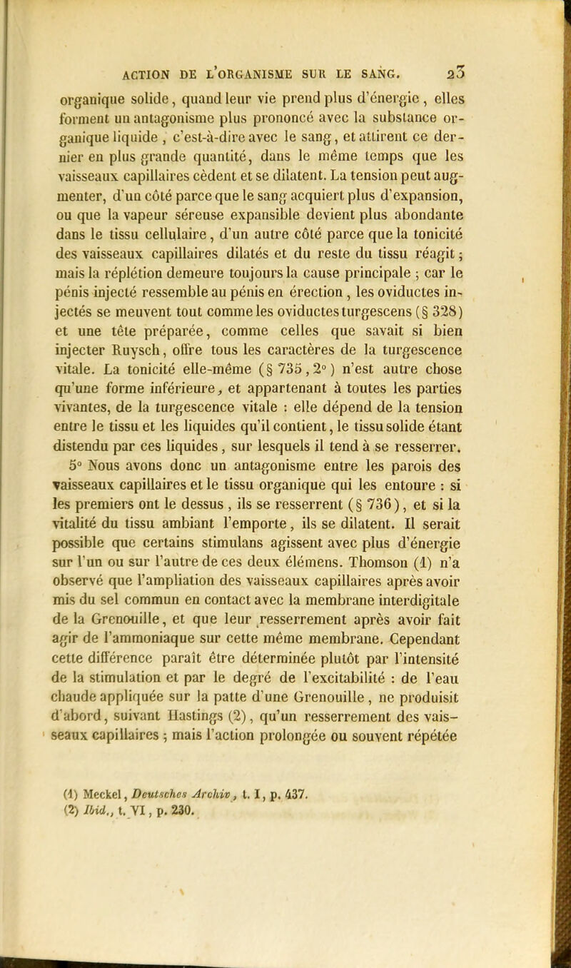 organique solide, quand leur vie prend plus d'énergie , elles forment un antagonisme plus prononcé avec la substance or- ganique liquide , c'est-à-dire avec le sang, et attirent ce der- nier en plus grande quantité, dans le même temps que les vaisseaux capillaires cèdent et se dilatent. La tension peut aug- menter, d'un côté parce que le sang acquiert plus d'expansion, ou que la vapeur séreuse expansible devient plus abondante dans le tissu cellulaire, d'un autre côté parce que la tonicité des vaisseaux capillaires dilatés et du reste du tissu réagit ; mais la réplétion demeure toujours la cause principale ; car le pénis injecté ressemble au pénis en érection, les oviductes in- jectés se meuvent tout comme les oviductes turgescens (§ 328) et une tête préparée, comme celles que savait si bien injecter Ruysch, offre tous les caractères de la turgescence vitale. La tonicité elle-même ( § 735,2° ) n'est autre chose qu'une forme inférieure, et appartenant à toutes les parties vivantes, de la turgescence vitale : elle dépend de la tension entre le tissu et les liquides qu'il contient, le tissu solide étant distendu par ces liquides, sur lesquels il tend à se resserrer. 5° Nous avons donc un antagonisme entre les parois des vaisseaux capillaires et le tissu organique qui les entoure : si les premiers ont le dessus , ils se resserrent ( § 736 ), et si la vitalité du tissu ambiant l'emporte, ils se dilatent. Il serait possible que certains stimulans agissent avec plus d'énergie sur l'un ou sur l'autre de ces deux élémens. Thomson (1) n'a observé que l'ampliation des vaisseaux capillaires après avoir mis du sel commun en contact avec la membrane interdigitale de la Grenouille, et que leur resserrement après avoir fait agir de l'ammoniaque sur cette même membrane. Cependant cette différence paraît être déterminée plutôt par l'intensité de la stimulation et par le degré de l'excitabilité : de l'eau chaude appliquée sur la patte d'une Grenouille , ne produisit d'abord, suivant Ilastings (2), qu'un resserrement des vais- seaux capillaires ; mais l'action prolongée ou souvent répétée (1) Meckel, Deutschcs Archiv, t. I, p. 437. (2) Ibid., t. YI, p. 230.