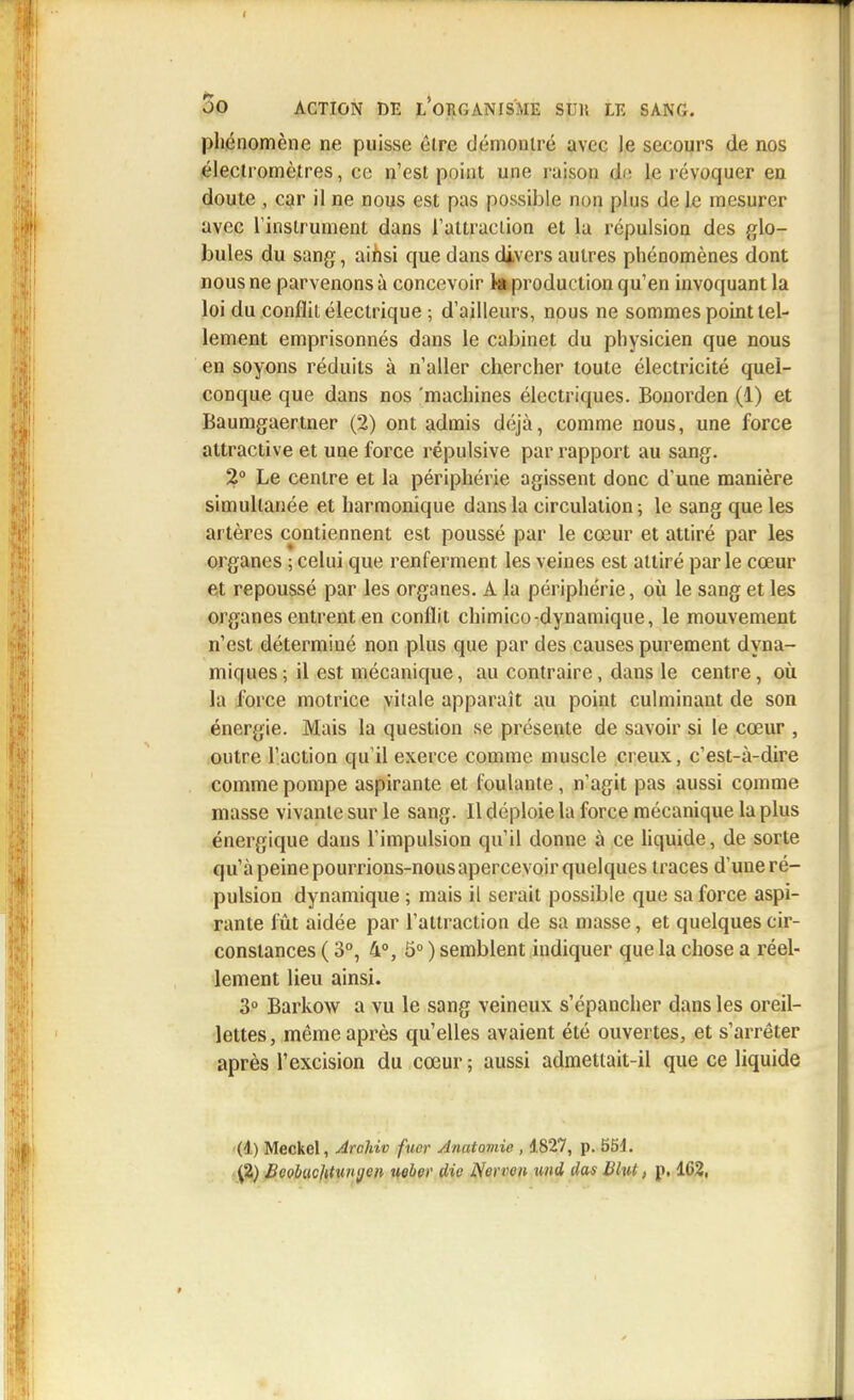 phénomène ne puisse élre démontré avec le secours de nos électromètres, ce n'est point une raison d<; le révoquer en doute , car il ne nous est pas possible non plus de le mesurer avec l'instrument dans l'attraction et la répulsion des glo- bules du sang, ainsi que dans divers autres phénomènes dont nous ne parvenons à concevoir ta production qu'en invoquant la loi du conflit électrique ; d'ailleurs, nous ne sommes point tel- lement emprisonnés dans le cabinet du physicien que nous en soyons réduits à n'aller chercher toute électricité quel- conque que dans nos 'machines électriques. Bonorden (1) et Baumgaertner (2) ont admis déjà, comme nous, une force attractive et une force répulsive par rapport au sang. 2° Le centre et la périphérie agissent donc d'une manière simultanée et harmonique dans la circulation; le sang que les artères contiennent est poussé par le cœur et attiré par les organes ; celui que renferment les veines est attiré parle cœur et repoussé par les organes. A la périphérie, où le sang et les organes entrent en conflit chimico-dynamique, le mouvement n'est déterminé non plus que par des causes purement dyna- miques 5 il est mécanique, au contraire, dans le centre, où la force motrice vitale apparaît au point culminant de son énergie. Mais la question se présente de savoir si le cœur , outre l'action qu'il exerce comme muscle creux, c'est-à-dire comme pompe aspirante et foulante, n'agit pas aussi comme masse vivante sur le sang. Il déploie la force mécanique la plus énergique dans l'impulsion qu'il donne à ce liquide, de sorte qu'à peine pourrions-nous apercevoir quelques traces d'une ré- pulsion dynamique ; mais il serait possible que sa force aspi- rante fût aidée par l'attraction de sa masse, et quelques cir- constances ( 3°, 4°, 5° ) semblent indiquer que la chose a réel- lement lieu ainsi. 3° Barkow a vu le sang veineux s'épancher dans les oreil- lettes, même après qu'elles avaient été ouvertes, et s'arrêter après l'excision du cœur ; aussi admettait-il que ce liquide (1) Meckel, Archiv fuor Anatomie , 4827, p. 551. (2) BeobucUtunc/on uebet' die Nerron und das Bhit, p. 1C2,