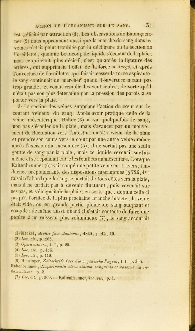 est sollicite par attraction (1). Les observations de Baumgaert- ner (*2) nous apprennent aussi que la marche du sang dans les veines n'était point iroublée par la déchirure ou la section de l'oreillette , quoique beaucoup de liquide s'écoulât de la plaie; nais ce qui était plus décisif, c'est qu'après la ligature des artères, qui supprimait l'effet de la force a tergo, et après l'ouverture de l'oreillette, qui faisait cesser la force aspirante, le sang continuait de marcher* quand l'ouverture n'était pas trop grande , et venait remplir les ventricules, de sorte qu'il n'était pas non plus déterminé par la pression des parois à se porter vers la plaie. 3° La section des veines supprime l'action du cœur sur le courant veineux du sang. Après avoir pratiqué celle de la veine mésentérique, ïïaller (3) a vu quelquefois le sang, non pas s'écouler de la plaie, mais s'avancer par un mouve- ment de fluctuation vers l'intestin, ou (4) revenir de la plaie et prendre son cours vers le cœur par une autre veine ; même après l'excision du mésentère (5), il ne sortait pas une seule goutte de sang par la plaie , mais ce liquide revenait sur Iuh même et se répandait entre les feuillets du mésentère. Lorsque Kaltenbrunner (6)avait coupé une petite veine en travers, l'in- fluence prépondérante des dispositions mécaniques (§726,1° ) faisait d'abord que le sang se portait de tous côtés vers la plaie; mais il ne tardait pas à devenir fluctuant, puis revenait sur ses pas, et s'éloignait de la plaie, en sorte que, depuis celle ci jusqu'à l'orifice de la plus prochaine branche intacle, la veine était vide, ou en grande partie pleine de sang stagnant et coagulé; de même aussi, quand il s'était contenté de faire une piqûre à un vaisseau plus volumineux (7), le sang accourait (4) Meckel, Arckiv faer Anatomie, 4830, p. 12, 49. (2) Loc. cit., p. 403. (3) Opéra minora, 1.1, p. 95. (4) Loc. cit., p. 445. (5) Loc. cit., p. 449. (6) Heusinger, Zeitschrift fuer die oytjanische Physik, 1.1, p. 305. — Kaltenbrunner, Expérimenta circa statum samjuinis et vasorum in in- flammaliono, p. 2. 17) Loc. cit., p. 309. — Kaltenbrunner, loc, oit., p. 4.