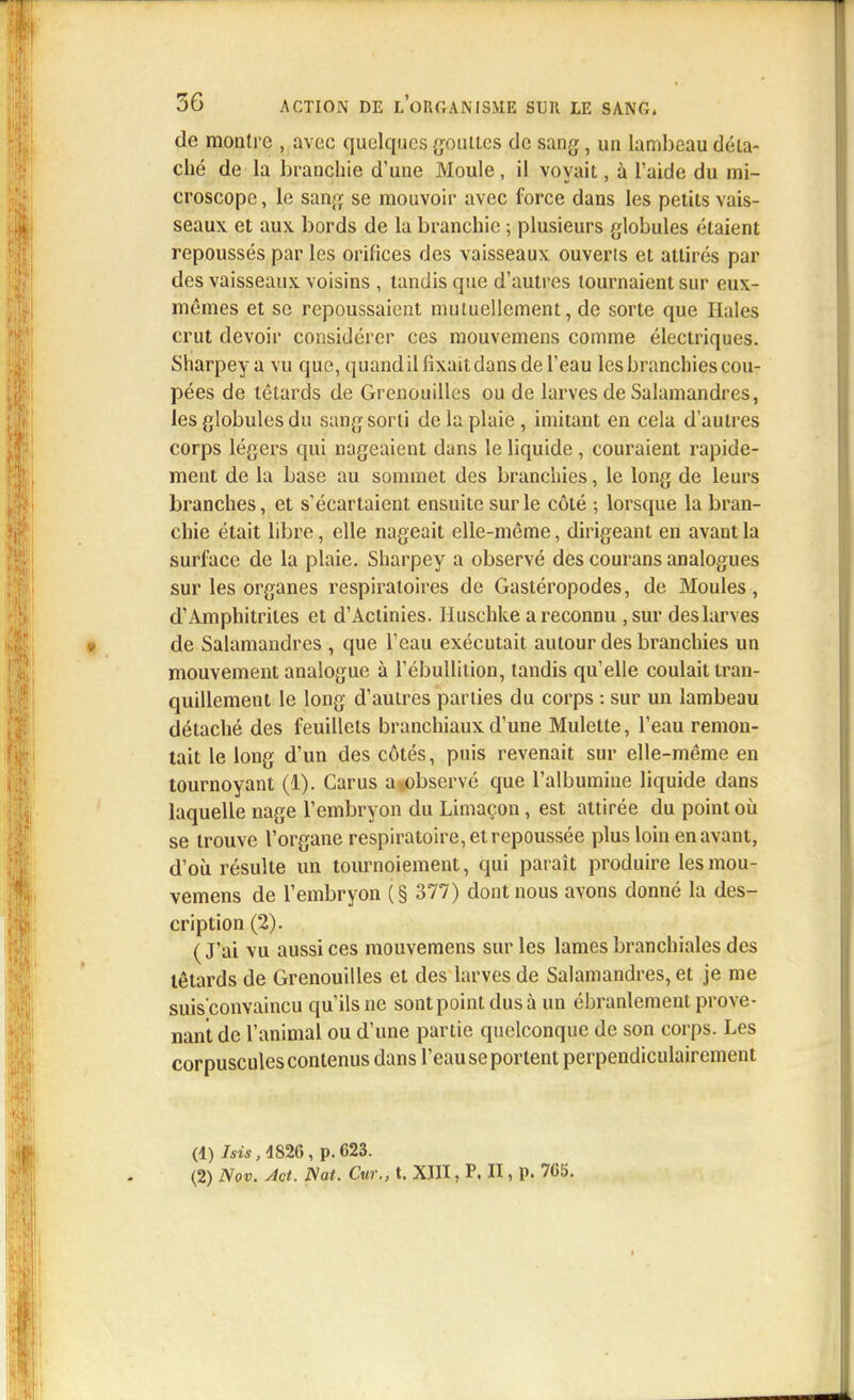 de montre , avec quelques gouttes de sang, un lambeau déta- ché de la branchie d'une Moule, il voyait, à l'aide du mi- croscope , le sang se mouvoir avec force dans les petits vais- seaux et aux bords de la branchie ; plusieurs globules étaient repoussés par les orifices des vaisseaux ouverts et attirés par des vaisseaux voisins , tandis que d'autres tournaient sur eux- mêmes et se repoussaient mutuellement, de sorte que Haies crut devoir considérer ces mouvemens comme électriques. Sharpey a vu que, quandillixaitdans de l'eau les branchies cou- pées de têtards de Grenouilles ou de larves de Salamandres, les globules du sang sorti de la plaie, imitant en cela d'autres corps légers qui nageaient dans le liquide, couraient rapide- ment de la base au sommet des branchies, le long de leurs branches, et s'écartaient ensuite sur le côté ; lorsque la bran- chie était libre, elle nageait elle-même, dirigeant en avant la surface de la plaie. Sharpey a observé des courans analogues sur les organes respiratoires de Gastéropodes, de Moules, d'Amphitriles et d'Actinies. Huschke a reconnu ,sur des larves de Salamandres , que l'eau exécutait autour des branchies un mouvement analogue à l'ébullition, tandis qu'elle coulait tran- quillement le long d'autres parties du corps : sur un lambeau détaché des feuillets branchiaux d'une Mulette, l'eau remon- tait le long d'un des côtés, puis revenait sur elle-même en tournoyant (1). Carus a.observé que l'albumine liquide dans laquelle nage l'embryon du Limaçon, est attirée du point où se trouve l'organe respiratoire, et repoussée plus loin en avant, d'où résulte un tournoiement, qui paraît produire les mou- vemens de l'embryon (§ 377) dont nous avons donné la des- cription (2). (J'ai vu aussi ces mouvemens sur les lames branchiales des têtards de Grenouilles et des larves de Salamandres, et je me suis'convaincu qu'ils ne sont point dus à un ébranlement prove- nant de l'animal ou d'une partie quelconque de son corps. Les corpuscules contenus dans l'eau se portent perpendiculairement (1) /sis, 4826, p. 623. (2) Nov. Jet. Nat. Cur., t. XIII, P. II, p. 765.