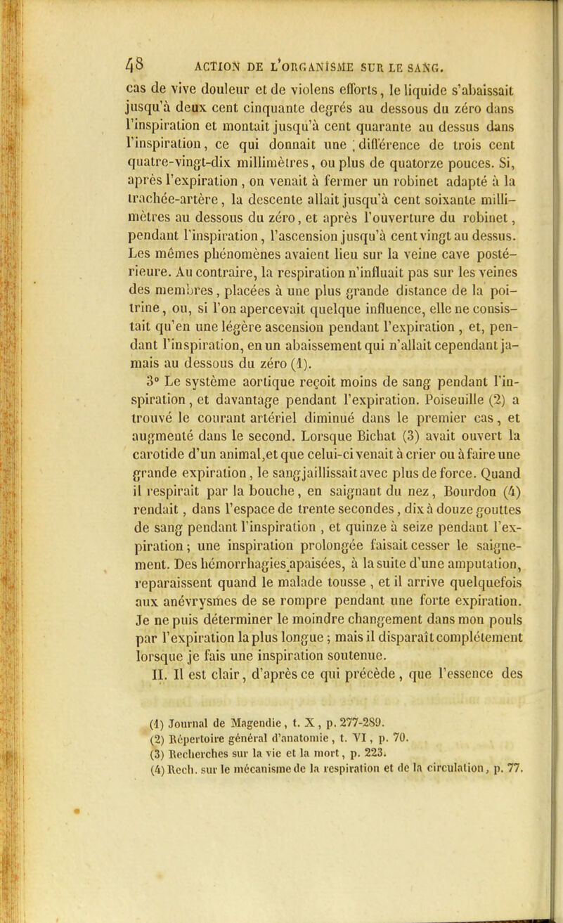 cas de vive douleur et de violens efforts, le liquide s'abaissait jusqu'à deux cent cinquante degrés au dessous du zéro dans l'inspiration et montait jusqu'à cent quarante au dessus dans l'inspiration, ce qui donnait une ; différence de trois cent quatre-vingt-dix millimètres, ou plus de quatorze pouces. Si, après l'expiration , on venait à fermer un robinet adapté à la trachée-artère, la descente allait jusqu'à cent soixante milli- mètres au dessous du zéro, et après l'ouverture du robinet, pendant l'inspiration, l'ascension jusqu'à cent vingt au dessus. Les mêmes phénomènes avaient lieu sur la veine cave posté- rieure. Au contraire, la respiration n'influait pas sur les veines des membres, placées à une plus grande distance de la poi- trine, ou, si l'on apercevait quelque influence, elle ne consis- tait qu'en une légère ascension pendant l'expiration , et, pen- dant l'inspiration, en un abaissement qui n'allait cependant ja- mais au dessous du zéro (1). 3° Le système aortique reçoit moins de sang pendant l'in- spiration , et davantage pendant l'expiration. Poiseuille (2) a trouvé le courant artériel diminué dans le premier cas, et augmenté dans le second. Lorsque Bichat (3) avait ouvert la carotide d'un animal,et que celui-ci venait à crier ou à faire une grande expiration, le sang jaillissait avec plus de force. Quand il respirait par la bouche, en saignant du nez, Bourdon (4) rendait, dans l'espace de trente secondes, dix à douze gouttes de sang pendant l'inspiration , et quinze à seize pendant l'ex- piration; une inspiration prolongée faisait cesser le saigne- ment. Des hémorrhagies4apaisées, à la suite d'une amputation, reparaissent quand le malade tousse , et il arrive quelquefois aux anévrysmes de se rompre pendant une forte expiration. Je ne puis déterminer le moindre changement dans mon pouls par l'expiration la plus longue ; mais il disparaît complètement lorsque je fais une inspiration soutenue. II. Il est clair, d'après ce qui précède, que l'essence des (4) Journal de Magendïc, t. X , p. 277-289. (2) Répertoire général d'anatomie, t. VI, p. 70. (3) Recherches sur la vie et la mort, p. 223. (4) Rcch. sur le mécanisme de la respiration et de la circulation, p. 77.