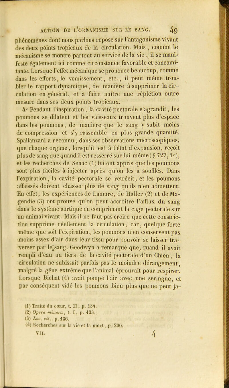 phénomènes dont nous parlons repose sur l'antagonisme vivant des deux points tropicaux de la circulation. Mais , comme le mécanisme se montre partout au service de la vie , il se mani- feste également ici comme circonstance favorable et concomi- tante. Lorsque l'effet mécanique se prononce beaucoup, comme dans les efforts, le vomissement, etc., il peut même trou- bler le rapport dynamique, de manière à supprimer la cir- culation en général, et à faire naître une réplétion outre mesure dans ses deux points tropicaux. 4° Pendant l'inspiration, la cavité pectorale s'agrandit, les poumons se dilatent et les vaisseaux trouvent plus d'espace dans les poumons, de manière que le sang y subit moins de compression et s'y rassemble en plus grande quantité. Spallanzani a reconnu , dans ses observations microscopiques, que chaque organe, lorsqu'il est à l'état d'expansion, reçoit plus de sang que quand il est resserré sur lui-même ( § 727,1°), et les recherches de Senac (1) lui ont appris que les poumons sont plus faciles à injecter après qu'on les a soufflés. Dans l'expiration, la cavité pectorale se rétrécit, et les poumons affaissés doivent chasser plus de sang qu'ils n'en admettent. En effet, les expériences de Lamure, de Haller (2) et deMa- gendie (3) ont prouvé qu'on peut accroître l'afflux du sang dans le système aortique en comprimant la cage pectorale sur un animal vivant. Mais il ne faut pas croire que celte constric- tion supprime réellement la circulation; car, quelque forte même que soit l'expiration, les poumons n'en conservent pas moins assez d'air dans leur tissu pour pouvoir se laisser tra- verser par le^sang. Goodwyn a remarqué que, quand il avait rempli d'eau un tiers de la cavité pectorale d'un Chien, la circulation ne subissait parfois pas le moindre dérangement, malgré la gêne extrême que l'animal éprouvait pour respirer. Lorsque Bichat (4) avait pompé l'air avec une seringue, et par conséquent vidé les poumons bien plus que ne peut ja- (4) Traité da cœur, t. II | p. 434. (2) Opéra minora, t. I, p. 433. (3) hoc. cil., p. 430. (4) Recherches sur kl vie et la mort, p. 200. VII. /j