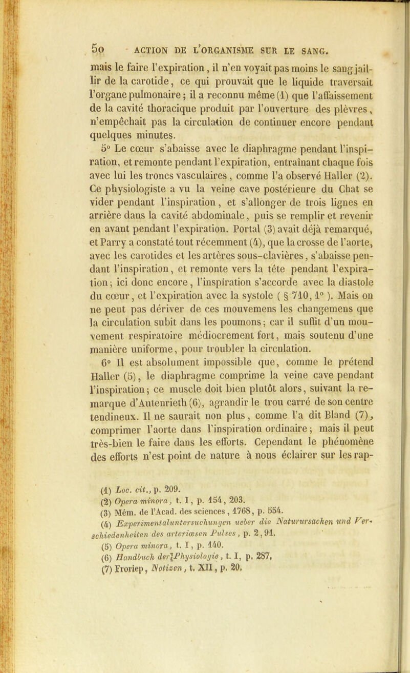 mais le faire l'expiration, il n'en voyait pas moins le sauf; jail- lir de la carotide, ce qui prouvait que le liquide traversait l'organe pulmonaire ; il a reconnu même(l) que l'affaissement de la cavité thoracique produit par l'ouverture des plèvres, n'empêchait pas la circulation de continuer encore pendant quelques minutes. 5° Le cœur s'abaisse avec le diaphragme pendant l'inspi- ration, et remonte pendant l'expiration, entraînant chaque fois avec lui les troncs vasculaires, comme l'a observé Ilaller (2). Ce physiologiste a vu la veine cave postérieure du Chat se vider pendant l'inspiration, et s'allonger de trois lignes en arrière dans la cavité abdominale, puis se remplir et revenir en avant pendant l'expiration. Portai (3) avait déjà remarqué, et Parry a constaté tout récemment (4), que la crosse de l'aorte, avec les carotides et les artères sous-clavières, s'abaisse pen- dant l'inspiration, et remonte vers la tête pendant l'expira- tion ; ici donc encore, l'inspiration s'accorde avec la diastole du cœur, et l'expiration avec la systole ( § 710,1° ). Mais on ne peut pas dériver de ces mouvemens les changemens que la circulation subit dans les poumons; car il suffit d'un mou- vement respiratoire médiocrement fort, mais soutenu d'une manière uniforme, pour troubler la circulation. 6° 11 est absolument impossible que, comme le prétend Haller (5), le diaphragme comprime la veine cave pendant l'inspiration; ce muscle doit bien plutôt alors, suivant la re- marque d'Autenrieth(6), agrandir le trou carré de son centre tendineux. Il ne saurait non plus, comme l'a dit Bland (7), comprimer l'aorte dans l'inspiration ordinaire ; mais il peut très-bien le faire dans les efforts. Cependant le phénomène des efforts n'est point de nature à nous éclairer sur les rap- (1) toc. cit., p. 209. (2) Opéra minora, t. I, p. 154 , 203. (3) Mém. de l'Acad. des sciences , 1768, p. 554. (4) E.vpcrimentaluntersuchungen ueber dio Naturursachen und Fer- Schiedenhciten des arteriœsen Puises, p. 2,91. (5) Opéra minora, t. I, p. 140. (6) Handbuch der\Physiolotjie, t. I, p. 287, (7) Froriep, TSotizen, t. XII, p. 20.