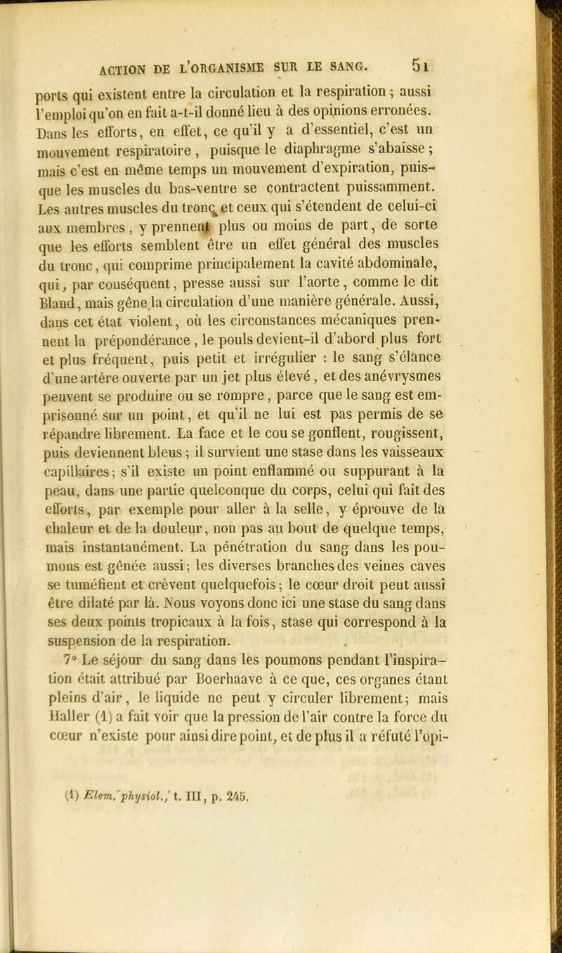 ports qui existent entre la circulation et la respiration ; aussi l'emploi qu'on en fait a-t-il donné lieu à des opinions erronées. Dans les efforts, en effet, ce qu'il y a d'essentiel, c'est un mouvement respiratoire , puisque le diaphragme s'abaisse ; mais c'est en même temps un mouvement d'expiration, puis- que les muscles du bas-ventre se contractent puissamment. Les autres muscles du tronç^et ceux qui s'étendent de celui-ci aux membres, y prennent plus ou moins de part, de sorte que les efforts semblent êire un effet général des muscles du tronc, qui comprime principalement la cavité abdominale, qui, par conséquent, presse aussi sur l'aorte, comme le dit Bland, mais gênela circulation d'une manière générale. Aussi, daus cet état violent, où les circonstances mécaniques pren- nent la prépondérance, le pouls devient-il d'abord plus fort et plus fréquent, puis petit et irrégulier : le sang s'élance d'une artère ouverte par un jet plus élevé, et des anévrysmes peuvent se produire ou se rompre, parce crue le sang est em- prisonné sur un point, et qu'il ne lui est pas permis de se répandre librement. La face et le cou se gonflent, rougissent, puis deviennent bleus ; il survient une stase dans les vaisseaux capillaires; s'il existe un point enflammé ou suppurant à la peau, dans une partie quelconque du corps, celui qui fait des efforts, par exemple pour aller à la selle, y éprouve de la chaleur et de la douleur, non pas au bout de quelque temps, mais instantanément. La pénétration du sang dans les pou- mons est gênée aussi ; les diverses branches des veines caves se tuméfient et crèvent quelquefois ; le cœur droit peut aussi être dilaté par là. Nous voyons donc ici une stase du sang dans ses deux points tropicaux à la fois, stase qui correspond à la suspension de la respiration. 7° Le séjour du sang dans les poumons pendant l'inspira- tion était attribué par Boerhaave à ce que, ces organes étant pleins d'air, le liquide ne peut y circuler librement; mais Haller (1) a fait voir que la pression de l'air contre la force du cœur n'existe pour ainsi dire point, et de plus il a réfuté l'opi- (1) Elem.'physiol.; t. III, p. 245.
