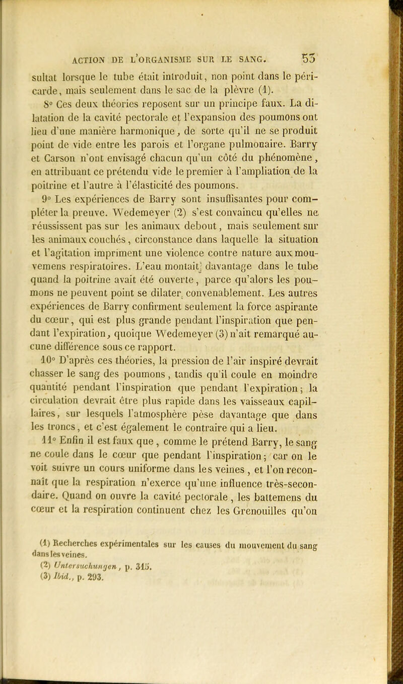 sultat lorsque le tube était introduit, non point dans le péri- carde , niais seulement dans le sac de la plèvre (1). 8° Ces deux théories reposent sur un principe faux. La di- latation de la cavité pectorale et l'expansion des poumons ont lieu d'une manière harmonique, de sorte qu'il ne se produit point de vide entre les parois et l'organe pulmonaire. Barry et Carson n'ont envisagé chacun qu'un côté du phénomène, en attribuant ce prétendu vide le premier à l'ampliation de la poitrine et l'autre à l'élasticité des poumons. 9° Les expériences de Barry sont insuffisantes pour com- pléter la preuve. Wedemeyer (2) s'est convaincu qu'elles ne réussissent pas sur les animaux debout, mais seulement sur les animaux couchés, circonstance dans laquelle la situation et l'agitation impriment une violence contre nature auxmou- vemens respiratoires. L'eau montaitj davantage dans le tube quand la poitrine avait été ouverte, parce qu'alors les pou- mons ne peuvent point se dilater convenablement. Les autres expériences de Barry confirment seulement la force aspirante du cœur, qui est plus grande pendant l'inspiration que pen- dant l'expiration, quoique Wedemeyer (3)n'ait remarqué au- cune différence sous ce rapport. 10° D'après ces théories, la pression de l'air inspiré devrait chasser le sang des poumons , tandis qu'il coule en moindre quantité pendant l'inspiration que pendant l'expiration; la circulation devrait être plus rapide dans les vaisseaux capil- laires, sur lesquels l'atmosphère pèse davantage que dans les troncs, et c'est également le contraire qui a lieu. 11° Enfin il est faux que, comme le prétend Barry, le sang ne coule dans le cœur que pendant l'inspiration ; car on le voit suivre un cours uniforme dans les veines , et l'on recon- naît que la respiration n'exerce qu'une influence très-secon- daire. Quand on ouvre la cavité pectorale , les baltemens du cœur et la respiration continuent chez les Grenouilles qu'on (1) Recherches expérimentales sur les causes du mouvement du sang •lanslesveines. (2) Untcrsuchuiujen, p. 313.