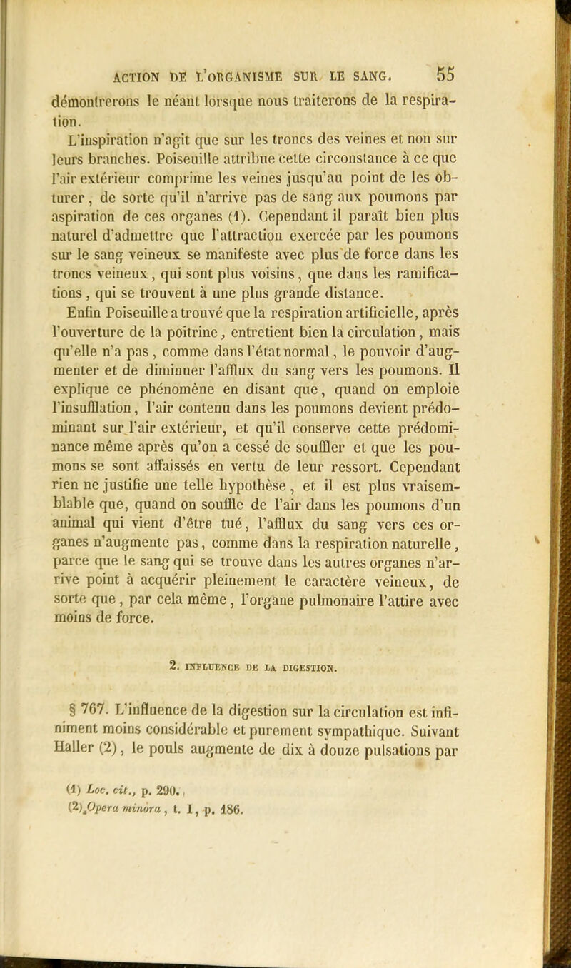 démontrerons le néant lorsque nous traiterons de la respira- tion. L'inspiration n'agit que sur les troncs des veines et non sur leurs branches. Poiseuille attribue celte circonstance à ce que l'air extérieur comprime les veines jusqu'au point de les ob- turer , de sorte qu'il n'arrive pas de sang aux poumons par aspiration de ces organes (1). Cependant il paraît bien plus naturel d'admettre que l'attraction exercée par les poumons sur le sang veineux se manifeste avec plus de force dans les troncs veineux, qui sont plus voisins, que dans les ramifica- tions , qui se trouvent à une plus grande distance. Enfin Poiseuille a trouvé que la respiration artificielle, après l'ouverture de la poitrine, entretient bien la circulation, mais qu'elle n'a pas , comme dans l'état normal, le pouvoir d'aug- menter et de diminuer l'afflux du sang vers les poumons. Il explique ce phénomène en disant que, quand on emploie l'insufflation, l'air contenu dans les poumons devient prédo- minant sur l'air extérieur, et qu'il conserve cette prédomi- nance même après qu'on a cessé de souffler et que les pou- mons se sont affaissés en vertu de leur ressort. Cependant rien ne justifie une telle hypothèse , et il est plus vraisem- blable que, quand on souffle de l'air dans les poumons d'un animal qui vient d'être tué, l'afflux du sang vers ces or- ganes n'augmente pas, comme dans la respiration naturelle, parce que le sang qui se trouve dans les autres organes n'ar- rive point à acquérir pleinement le caractère veineux, de sorte que, par cela même, l'organe pulmonaire l'attire avec moins de force. 2. INFLUENCE DE LA DIGESTION. § 767. L'influence de la digestion sur la circulation est infi- niment moins considérable et purement sympathique. Suivant Haller (2), le pouls augmente de dix à douze pulsations par (4) Loc. cit., p. 290.. (2)AOpera minora , t. I, p. 186.