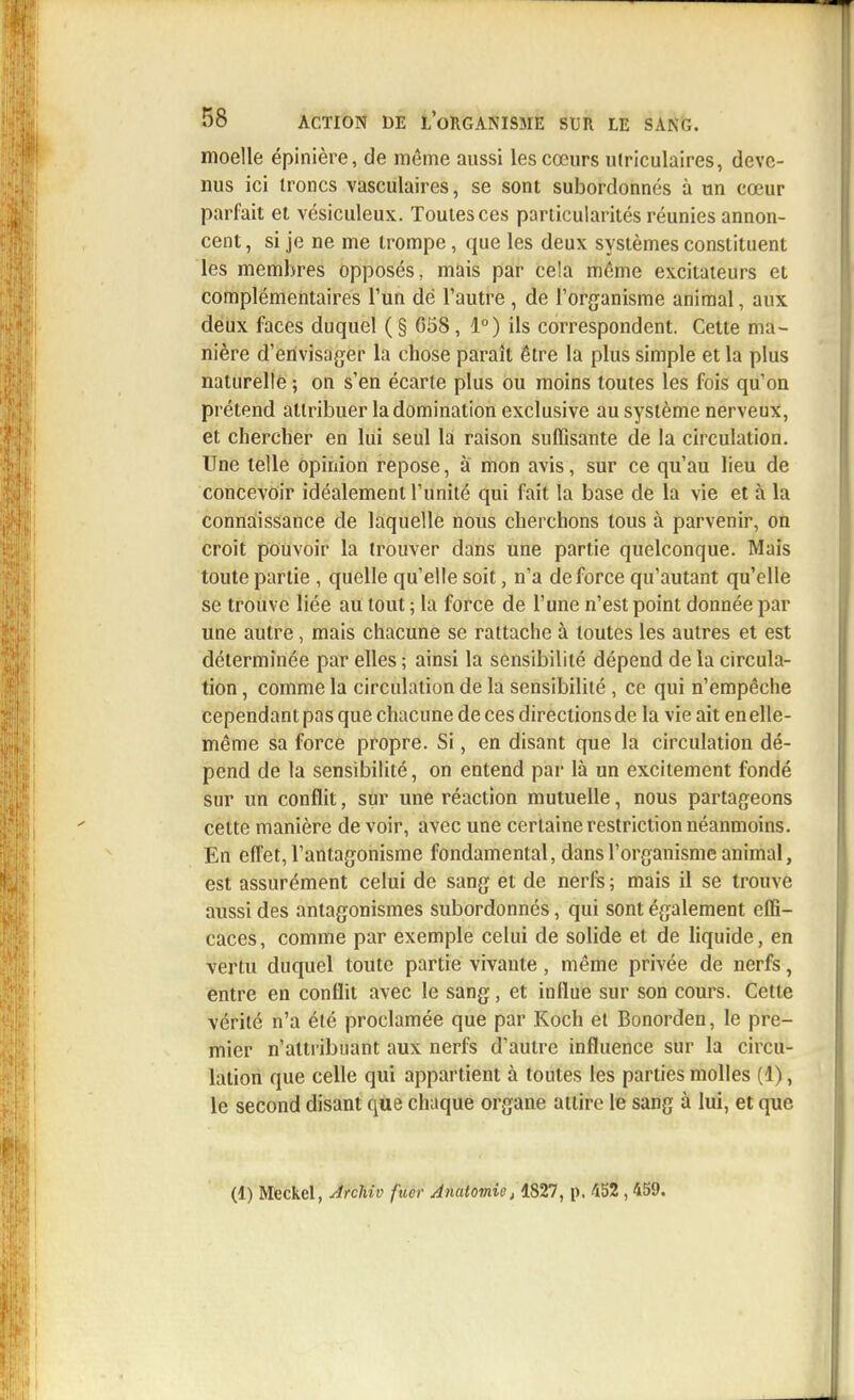 moelle épinière, de même aussi les cœurs ulriculaires, deve- nus ici troncs vasculaires, se sont subordonnés à un cœur parfait et vésiculeux. Toutes ces particularités réunies annon- cent , si je ne me trompe, que les deux systèmes constituent les membres opposés, mais par cela même excitateurs et complémentaires l'un de l'autre , de l'organisme animal, aux deux faces duquel ( § G58, 1°) ils correspondent. Cette ma- nière d'envisager la chose paraît être la plus simple et la plus naturelle ; on s'en écarte plus ou moins toutes les fois qu'on prétend attribuer la domination exclusive au système nerveux, et chercher en lui seul la raison suffisante de la circulation. Une telle opinion repose, à mon avis, sur ce qu'au lieu de concevoir idéalement l'unité qui fait la base de la vie et à la connaissance de laquelle nous cherchons tous à parvenir, on croit pouvoir la trouver dans une partie quelconque. Mais toute partie , quelle qu'elle soit, n'a de force qu'autant qu'elle se trouve liée au tout ; la force de l'une n'est point donnée par une autre, mais chacune se rattache à toutes les autres et est déterminée par elles ; ainsi la sensibilité dépend de la circula- tion , comme la circulation de la sensibilité, ce qui n'empêche cependant pas que chacune de ces directions de la vie ait en elle- même sa force propre. Si, en disant que la circulation dé- pend de la sensibilité, on entend par là un excitement fondé sur un conflit, sur une réaction mutuelle, nous partageons cette manière de voir, avec une certaine restriction néanmoins. En effet, l'antagonisme fondamental, dans l'organisme animal, est assurément celui de sang et de nerfs ; mais il se trouve aussi des antagonismes subordonnés, qui sont également effi- caces, comme par exemple celui de solide et de liquide, en vertu duquel toute partie vivante, même privée de nerfs, entre en conflit avec le sang, et influe sur son cours. Cette vérité n'a été proclamée que par Koch et Bonorden, le pre- mier n'attribuant aux nerfs d'autre influence sur la circu- lation que celle qui appartient à toutes les parties molles (1), le second disant que chaque organe attire le sang à lui, et que (1) Mfeckel, Archiv fiïêr Anatomic, 1827, p. 452 ,459.
