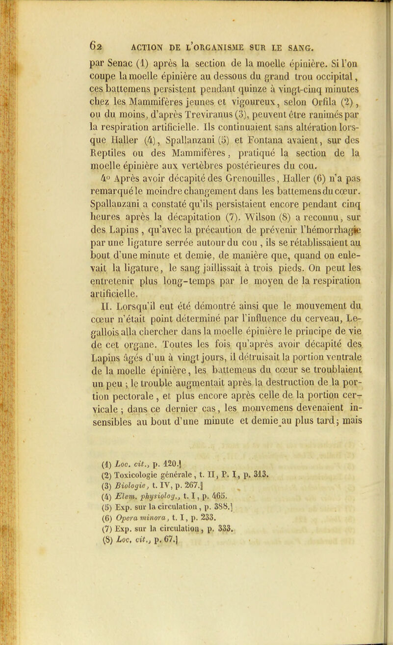 par Senac (1) après la section de la moelle épinière. Si l'on coupe la moelle épinière au dessous du grand trou occipital, ces battemens persistent pendant quinze à vingt-cinq minutes chez les Mammifères jeunes et vigoureux, selon Orfila (2), ou du moins, d'après Treviranus (3), peuvent être ranimés par la respiration artificielle. Ils continuaient sans altération lors- que Halier (4), Spallanzani (5) et Fontana avaient, sur des Reptiles ou des Mammifères. pratiqué la section de la moelle épinière aux vertèbres postérieures du cou. 4° Après avoir décapité des Grenouilles, Halier (6) n'a pas remarqué le moindre changement dans les battemens du cœur. Spallanzani a constaté qu'ils persistaient encore pendant cinq heures après la décapitation (7). Wilson (8) a reconnu, sur des Lapins , qu'avec la précaution de prévenir l'hémorrhagie par une ligature serrée autour du cou , ils se rétablissaient au bout d'une minute et demie, de manière que, quand on enle- vait la ligature, le sang jaillissait à trois pieds. On peut les entretenir plus long-temps par le moyen de la respiration artificielle. II. Lorsqu'il eut été démontré ainsi que le mouvement du cœur n'était point déterminé par l'influence du cerveau, Le- galloisalla chercher dans la moelle épinière le principe de vie de cet organe. Toutes les fois qu'après avoir décapité des Lapins âgés d'un à vingt jours, il détruisait la portion ventrale de la moelle épinière, les battemens du cœur se troublaient un peu ; le trouble augmentait après la destruction de la por- tion pectorale , et plus encore après celle de la portion cer- vicale ; dans ce dernier cas, les mouvemens devenaient in- sensibles au bout d'une minute et demie au plus tard; mais (1) Loc. cit., p. 120.J (2) Toxicologie générale, t. II, P. I, p. 313. (3) Bioloyie, t. IV, p. 267.J (4) Elem. physioloy., 1.1, p. 465. (5) Exp. sur la circulation, p. 388.] (6) Opéra minora, t. I, p. 233. (7) Exp. sur la circulation, p. 333.