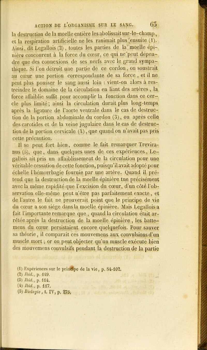 la destruction de la moelle entière les abolissait sur-le-champ, et la respiration artificielle ne les ranimait plus ^ensuite (1). Ainsi, dit Legallois (2), toutes les parties de la''moelle épi- nière concourent à la force du cœur, ce qui ne peut dépen- dre que des connexions de ses nerfs avec le grand sympa- thique. Si Ton détruit une partie de ce cordon, on soustrait au cœur une portion correspondante de sa force , et il ne peut plus pousser le sang aussi loin : vient-on alors à res- treindre le domaine de la circulation en liant des artères , la force affaiblie suffit pour accomplir la fonction dans ce cer- cle plus limité ; ainsi la circulation durait plus long-temps après la ligature de l'aorte ventrale dans le cas de destruc- tion de la portion abdominale du cordon (3), ou après celle des carotides et de la veine jugulaire dans le cas de destruc- tion de la portion cervicale (4), que quand on n'avait pas pris cette précaution. Il se peut fort bien, comme le fait remarquer Trevira- nus (5), que, dans quelques unes de ces expériences, Le- gallois ait pris un affaiblissement de la circulation pour une véritable cessation de cette fonction, puisqu'il avait adopté pour échelle l'hémorrhagie fournie par une artère. Quand il pré- tend que la destruction de la moelle épinière tue précisément avec la même rapidité que l'excision du cœur, d'un côté l'ob- servation elle-même peut n'être pas parfaitement exacte , et de Vautre le fait ne prouverait point que le principe de vie du cœur a son siège dans la moelle épinière. Mais Legallois a fait l'importante remarque que , quand la circulation était ar- rêtée après la destruction de la moelle épinière, les balte- mens du cœur persistaient encore quelquefois. Pour sauver sa théorie, il comparait ces mouvemens aux convulsions d'un muscle mort ; or on peut objecter qu'un muscle exécute bien des mouvemens convulsifs pendant la destruction de la partie (-1) Expériences sur le principe de la vie, p. S4-102. (2) Ibid., p. m. (3) Ibid., p. 114. (4) Ibid., p. 117.