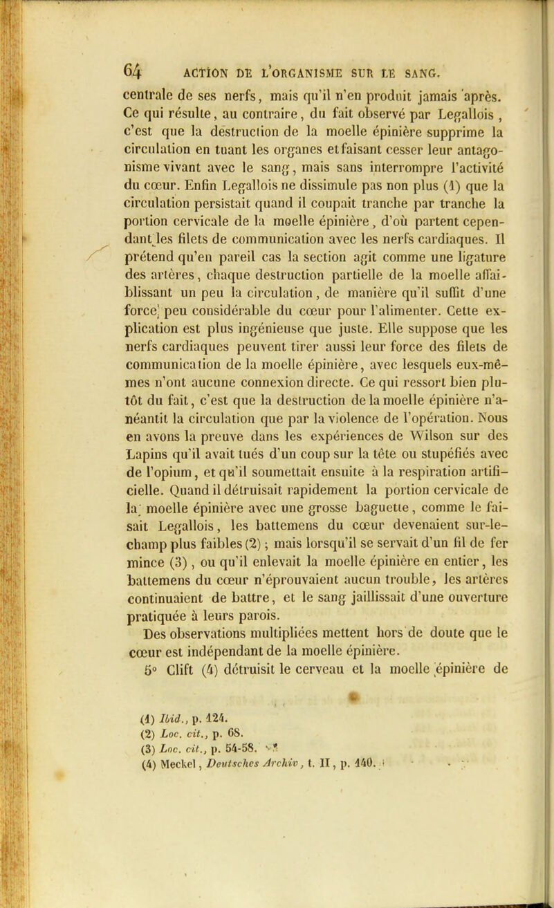 centrale de ses nerfs, mais qu'il n'en produit jamais après. Ce qui résulte, au contraire, du fait observé par Legallois , c'est que la destruction de la moelle épinière supprime la circulation en tuant les organes et faisant cesser leur antago- nisme vivant avec le sang, mais sans interrompre l'activité du cœur. Enfin Legallois ne dissimule pas non plus (1) que la circulation persistait quand il coupait tranche par tranche la portion cervicale de la moelle épinière, d'où partent cepen- dant les filets de communication avec les nerfs cardiaques. Il prétend qu'en pareil cas la section agit comme une ligature des artères, chaque destruction partielle de la moelle affai- blissant un peu la circulation, de manière qu'il suffit d'une force] peu considérable du cœur pour l'alimenter. Cette ex- plication est plus ingénieuse que juste. Elle suppose que les nerfs cardiaques peuvent tirer aussi leur force des filets de communication de la moelle épinière, avec lesquels eux-mê- mes n'ont aucune connexion directe. Ce qui ressort bien plu- tôt du fait, c'est que la destruction de la moelle épinière n'a- néantit la circulation que par la violence de l'opération. Nous en avons la preuve dans les expériences de Wilson sur des Lapins qu'il avait tués d'un coup sur la tête ou stupéfiés avec de l'opium, et qu'il soumettait ensuite à la respiration artifi- cielle. Quand il détruisait rapidement la portion cervicale de la; moelle épinière avec une grosse baguette, comme le fai- sait Legallois, les battemens du cœur devenaient sur-le- champ plus faibles (2) ; mais lorsqu'il se servait d'un fil de fer mince (3), ou qu'il enlevait la moelle épinière en entier, les battemens du cœur n'éprouvaient aucun trouble, les artères continuaient débattre, et le sang jaillissait d'une ouverture pratiquée à leurs parois. Des observations multipliées mettent hors de doute que le cœur est indépendant de la moelle épinière. 5° Clift (fi) détruisit le cerveau et la moelle épinière de (1) Ibid., p. 124. (2) Loc. cit., p. 68. (3) Loc. cit., p. 54-58. s * (4) Meckcl, Dcvt.ichcs Archiv, t. II, p. 440. ;