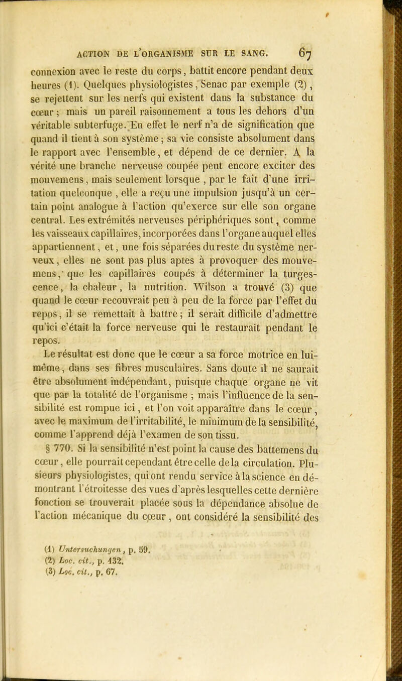 t ACTION DE L'ORGANISME SUR LE SANG. 67 connexion avec le reste du corps, battit encore pendant deux heures (1). Quelques physiologistes, Senac par exemple (2), se rejettent sur les nerfs qui existent dans la substance du cœur ; mais un pareil raisonnement a tous les dehors d'un véritable subterfuge. En effet le nerf n'a de signification que quand il tient à son système ; sa vie consiste absolument dans le rapport avec l'ensemble, et dépend de ce dernier. A la vérité une branche nerveuse coupée peut encore exciter des mouvemens, mais seulement lorsque , par le fait d'une irri- tation quelconque , elle a reçu une impulsion jusqu'à un cer- tain point analogue à faction qu'exerce sur elle son organe central. Les extrémités nerveuses périphériques sont, comme les vaisseaux capillaires, incorporées dans l'organe auquel elles appartiennent, et, une fois séparées du reste du système ner- veux , elles ne sont pas plus aptes à provoquer des mouve- mens, que les capillaires coupés à déterminer la turges- cence , la chaleur, la nutrition. Wilson a trouvé (3) que quand le cœur recouvrait peu à peu de la force par l'effet du repos, il se remettait à battre ; il serait difficile d'admettre qu'ici c'était la force nerveuse qui le restaurait pendant le repos. Le résultat est donc que le cœur a sa force motrice en lui- même , dans ses fibres musculaires. Sans doute il ne saurait être absolument indépendant, puisque chaque organe ne vit que par la totalité de l'organisme ; mais l'influence de la sen- sibilité est rompue ici, et l'on voit apparaître dans le cœur, avec le maximum de l'irritabilité, le minimum de la sensibilité, comme l'apprend déjà l'examen de son tissu. § 770. Si la sensibilité n'est point la cause des battemens du cœur, elle pourrait cependant être celle delà circulation. Plu- sieurs physiologistes, qui ont rendu service à la science en dé- montrant l'étroitesse des vues d'après lesquelles celte dernière fonction se trouverait placée sous la dépendance absolue de l'action mécanique du cœur , ont considéré la sensibilité des (1) Untersuchunycn, p. 59. (2) Loc. cit., p. 432.