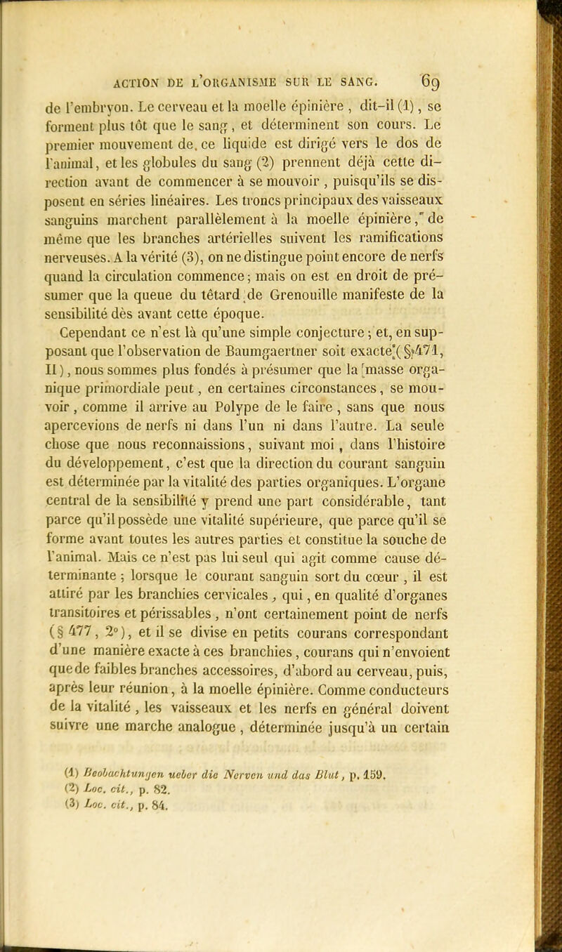 de l'embryon. Le cerveau et la moelle épinière , dit-il (1), se forment plus tôt que le sang, et déterminent son cours. Le premier mouvement de. ce liquide est dirigé vers le dos de l'animal, et les globules du sang (2) prennent déjà cette di- rection avant de commencer à se mouvoir , puisqu'ils se dis- posent en séries linéaires. Les troncs principaux des vaisseaux sanguins marchent parallèlement à la moelle épinièrede même que les branches artérielles suivent les ramifications nerveuses. A la vérité (3), on ne distingue point encore de nerfs quand la circulation commence ; mais on est en droit de pré- sumer que la queue du têtard de Grenouille manifeste de la sensibilité dès avant cette époque. Cependant ce n'est là qu'une simple conjecture ; et, en sup- posant que l'observation de Baumgaertner soit exacte[(§?471, Il ), nous sommes plus fondés à présumer que la [masse orga- nique primordiale peut, en certaines circonstances, se mou- voir , comme il arrive au Polype de le faire , sans que nous apercevions de nerfs ni dans l'un ni dans l'autre. La seule chose que nous reconnaissions, suivant moi, dans l'histoire du développement, c'est que la direction du courant sanguin est déterminée par la vitalité des parties organiques. L'organe central de la sensibilité y prend une part considérable, tant parce qu'il possède une vitalité supérieure, que parce qu'il se forme avant toutes les autres parties et constitue la souche de l'animal. Mais ce n'est pas lui seul qui agit comme cause dé- terminante ; lorsque le courant sanguin sort du cœur , il est attiré par les branchies cervicales, qui, en qualité d'organes transitoires et périssables , n'ont certainement point de nerfs ( § 477, 2° ), et il se divise en petits courans correspondant d'une manière exacte à ces branchies, courans qui n'envoient que de faibles branches accessoires, d'abord au cerveau, puis, après leur réunion, à la moelle épinière. Comme conducteurs de la vitalité , les vaisseaux et les nerfs en général doivent suivre une marche analogue , déterminée jusqu'à un certain (1) fieobachtunijcn uebcr die Ncrvcn und dus Blut, p. 159. (2) Loc. cit., p. 82.