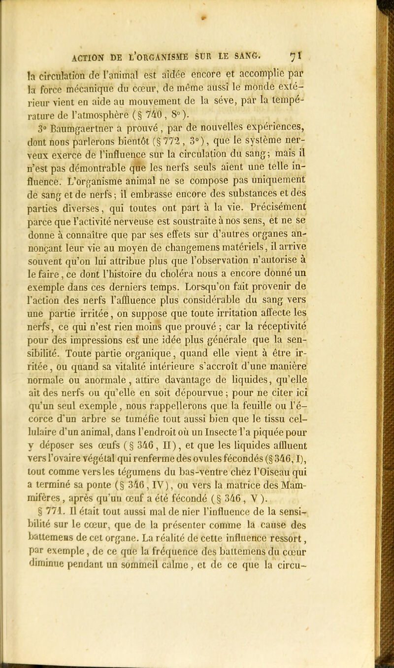h circulation de l'animal est aidée encore et accomplie par la force mécanique du cœur, de même aussi le monde exté- rieur vient en aide au mouvement de la séve, par la tempé- rature de l'atmosphère (§ 740, 8°). 3° Baumgaertner a prouvé, par de nouvelles expériences, dont nous parlerons bientôt (§ 772, 3°), que le système ner- veux exerce de l'influence sur la circulation du sang; mais il n'est pas démontrable que les nerfs seuls aient une telle in- fluence. L'organisme animal ne se compose pas uniquement de sang et de nerfs ; il embrasse encore des substances et des parties diverses, qui toutes ont part à la vie. Précisément parce que l'activité nerveuse est soustraite à nos sens, et ne se donne à connaître que par ses effets sur d'autres organes an- nonçant leur vie au moyen de changemens matériels, il arrive souvent qu'on lui attribue plus que l'observation n'autorise à le faire, ce dont l'histoire du choléra nous a encore donné un exemple dans ces derniers temps. Lorsqu'on fait provenir de Faction des nerfs l'affluence plus considérable du sang vers une partie irritée, on suppose que toute irritation affecte les nerfs, ce qui n'est rien moins que prouvé ; car la réceptivité pour des impressions esf, une idée plus générale que la sen- sibilité. Toute partie organique, quand elle vient à être ir- ritée , ou quand sa vitalité intérieure s'accroît d'une manière normale ou anormale, attire davantage de liquides, qu'elle ait des nerfs ou qu'elle en soit dépourvue ; pour ne citer ici qu'un seul exemple, nous rappellerons que la feuille ou l'é- corce d'un arbre se tuméfie tout aussi bien que le tissu cel- lulaire d'un animal, dans l'endroit où un Insecte l'a piquée pour y déposer ses œufs (§ 346, II), et que les liquides affluent vers l'ovaire végétal qui renferme des ovules fécondés (§ 346,1), tout comme vers les tégumens du bas-ventre chez l'Oiseau qui a terminé sa ponte (§ 346, IV), ou vers la matrice des Mam- mifères , après qu'un œuf a été fécondé (§ 346, V ). § 771. Il était tout aussi mal de nier l'influence de la sensi- bilité sur le cœur, que de la présenter comme la cause des bauemeas de cet organe. La réalité de cette influence ressort, par exemple, de ce que la fréquence des battemens du cœur diminue pendant un sommeil calme, et de ce que la circu-