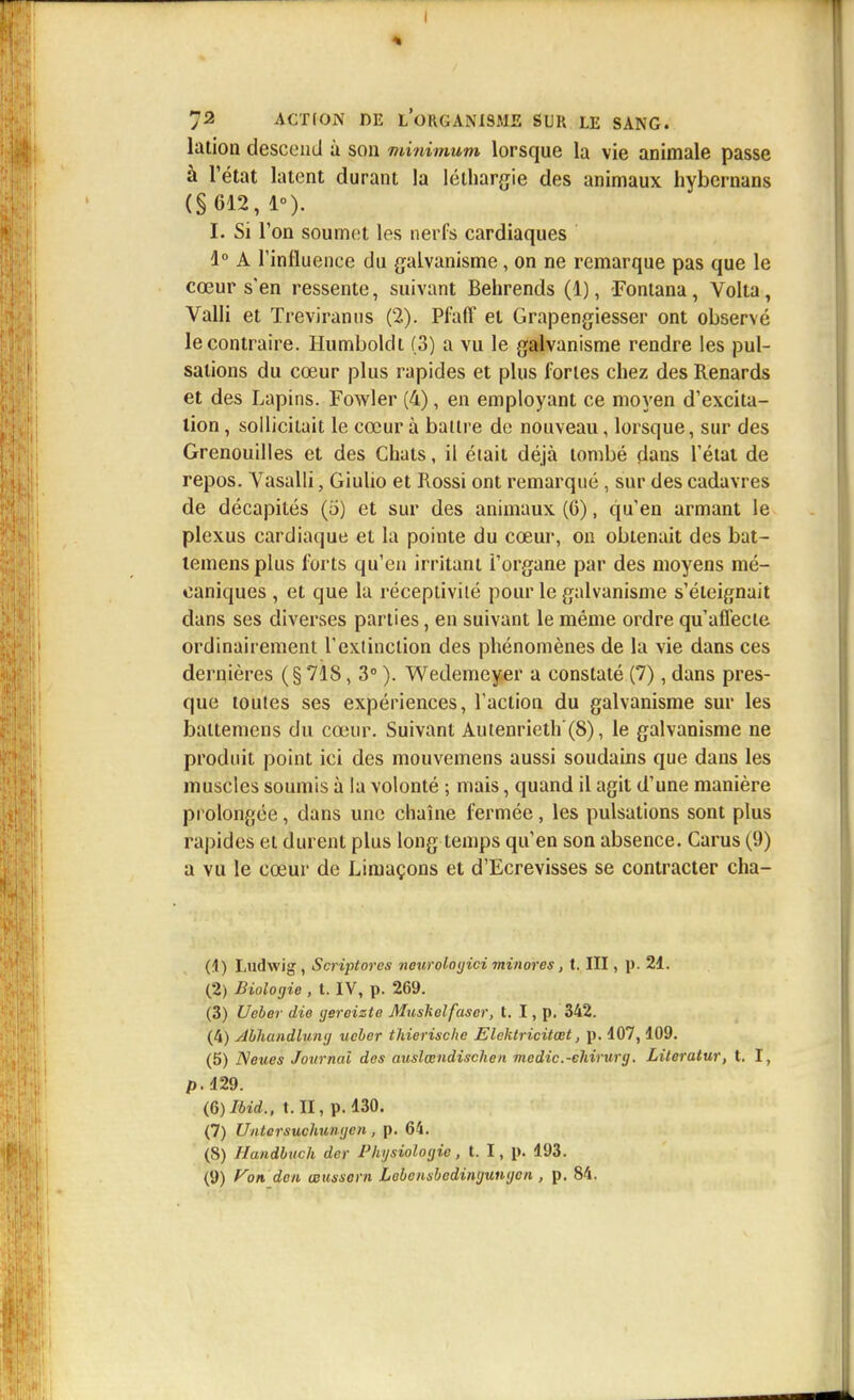 laiion descend à son minimum lorsque la vie animale passe à l'état latent durant la léthargie des animaux hybcrnans (§612, 1). I. Si l'on soumet les nerfs cardiaques 1° A l'influence du galvanisme, on ne remarque pas que le cœur s'en ressente, suivant Behrends (1), Fontana, Volta, Valli et Treviranus (2). Pfaff et Grapengiesser ont observé le contraire. Humbolclt (3) a vu le galvanisme rendre les pul- sations du cœur plus rapides et plus fortes chez des Renards et des Lapins. Fowler (4), en employant ce moyen d'excita- tion , sollicitait le cœur à baiire de nouveau, lorsque, sur des Grenouilles et des Chats, il était déjà tombé dans l'état de repos. Vasalli, Giulio et Rossi ont remarqué, sur des cadavres de décapités (5) et sur des animaux (6), qu'en armant le plexus cardiaque et la pointe du cœur, on obtenait des bat- teinens plus forts qu'en irritant l'organe par des moyens mé- caniques , et que la réceptivité pour le galvanisme s'éteignait dans ses diverses parties, en suivant le même ordre qu'affecte ordinairement l'extinction des phénomènes de la vie dans ces dernières ( § 718, 3° ). Wedemeyer a constaté (7), dans pres- que toutes ses expériences, l'action du galvanisme sur les battemens du cœur. Suivant Autenrieth'(S), le galvanisme ne produit point ici des mouvemens aussi soudains que dans les muscles soumis à la volonté ; mais, quand il agit d'une manière prolongée, dans une chaîne fermée, les pulsations sont plus rapides et durent plus long temps qu'en son absence. Carus (9) a vu le cœur de Limaçons et d'Ecrevisses se contracter cha- (4) Ludwig , Scriptores neurologici minores, t. III, p. 21. (2) Biologie , t. IV, p. 269. (3) Ueber die gereizte Muskelfascr, t. I, p. 342. (4) slbhandluntj ucber thierische Elektricitœt, p. 407,109. (5) Neues Journal des auslœndischen mcdic.-ehirurg. Literatur, t. I, p.429. (6) Ibid., t. II, p. 130. (7) Untersuchungcn, p. 64. (8) Handbuch der Physiologie , t. I, p. 193. (9) Von. den œtissorn Lebcnsbedingungen , p. 84.