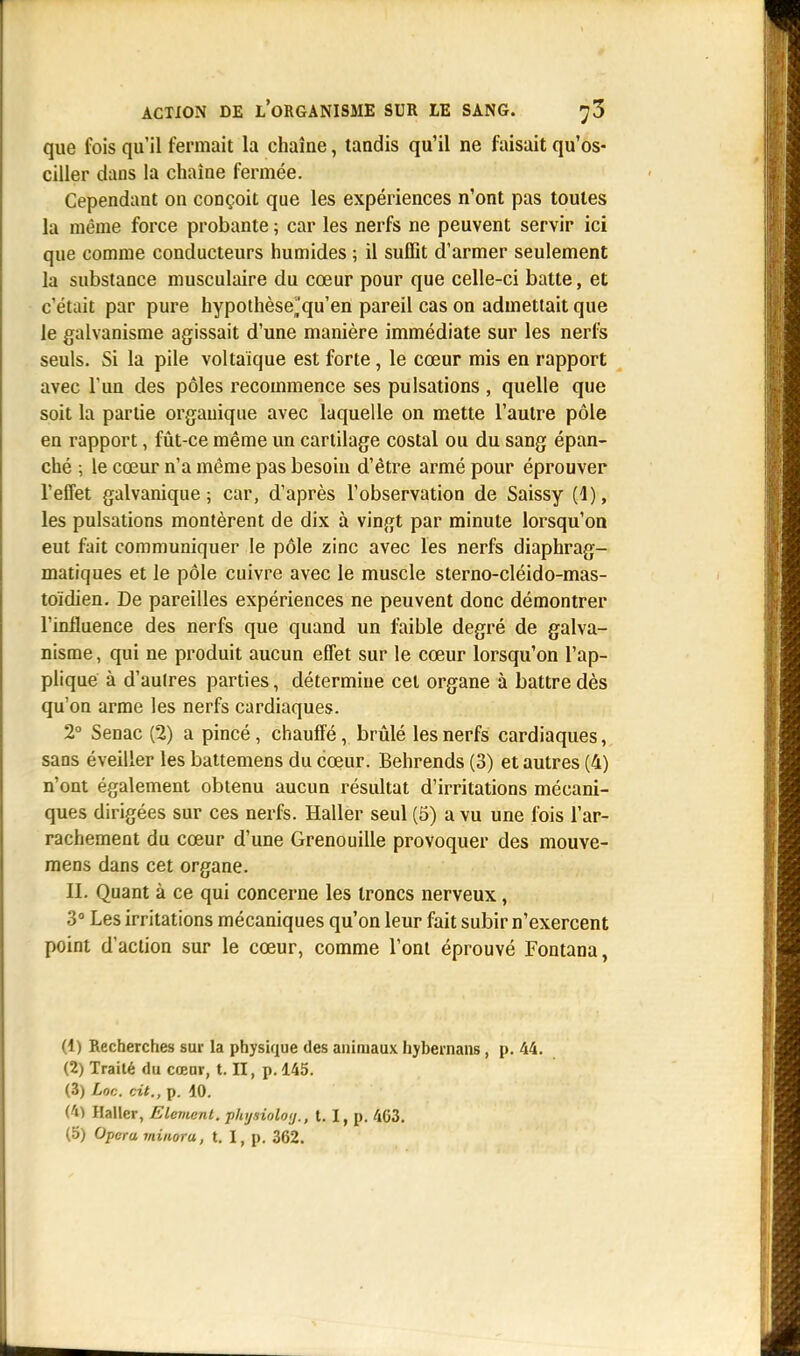 que fois qu'il fermait la chaîne, tandis qu'il ne faisait qu'os- ciller dans la chaîne fermée. Cependant on conçoit que les expériences n'ont pas toutes la même force probante ; car les nerfs ne peuvent servir ici que comme conducteurs humides ; il suffit d'armer seulement la substance musculaire du cœur pour que celle-ci batte, et c'était par pure hypothèse^qu'en pareil cas on admettait que le galvanisme agissait d'une manière immédiate sur les nerfs seuls. Si la pile voltaique est forte, le cœur mis en rapport avec l'un des pôles recommence ses pulsations , quelle que soit la partie organique avec laquelle on mette l'autre pôle en rapport, fût-ce même un cartilage costal ou du sang épan- ché ; le cœur n'a même pas besoin d'être armé pour éprouver l'effet galvanique; car, d'après l'observation de Saissy (1), les pulsations montèrent de dix à vingt par minute lorsqu'on eut fait communiquer le pôle zinc avec les nerfs diaphrag- matiques et le pôle cuivre avec le muscle sterno-cléido-mas- toïdien. De pareilles expériences ne peuvent donc démontrer l'influence des nerfs que quand un faible degré de galva- nisme, qui ne produit aucun effet sur le cœur lorsqu'on l'ap- plique à d'autres parties, détermine cet organe à battre dès qu'on arme les nerfs cardiaques. 2° Senac (2) a pincé, chauffé, brûlé les nerfs cardiaques, sans éveiller les battemens du cœur. Behrends (3) et autres (4) n'ont également obtenu aucun résultat d'irritations mécani- ques dirigées sur ces nerfs. Haller seul (5) a vu une fois l'ar- rachement du cœur d'une Grenouille provoquer des mouve- mens dans cet organe. II. Quant à ce qui concerne les troncs nerveux, 3° Les irritations mécaniques qu'on leur fait subir n'exercent point d'action sur le cœur, comme l'ont éprouvé Fontana, (1) Recherches sur la physique des animaux hybernans, p. 44. (2) Traité du cœur, t. II, p. 145. (3) Uc. cit., p. 10. (41 Haller, Elément, pkysioloij., 1.1, p. 403.