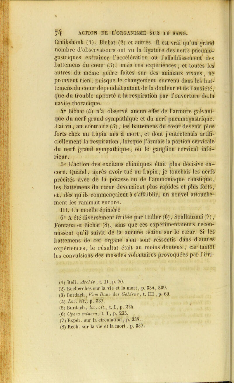 Cruikshank (1), Bichat (2) et mitres. Il est vrai qu'un grand nombre d'observateurs ont vu la ligature des nerfs pneumo- gastriques entraîner l'accélération ou l'affaiblissement des battemens du cœur (3); mais ces expériences, et toutes les autres du même genre faites sur des animaux vivans, ne prouvent rien, puisque le changement survenu dans les bat- temens du cœur dépendait autant de la douleur et de l'anxiété, que du trouble apporté à la respiration par l'ouverture de.la cavité thoracique. 4» Bichat (4) n'a observé aucun effet de l'armure galvani- que du nerf grand sympathique et du nerf pneumogastrique. J'ai vu, au contraire (5), les battemens du cœur devenir plus forts chez un Lapin mis à mort, et dont j'entretenais artifi- ciellement la respiration , lorsque j'armais la portion cervicale du nerf grand sympathique, ou le ganglion cervical infé- rieur. 5° L'action des excitans chimiques était plus décisive en- core. Quand, après avoir tué un Lapin, je touchais les nerfs précités avec de la potasse ou de l'ammoniaque caustique, les battemens du cœur devenaient plus rapides et plus forts, et, dès qu'ils commençaient à s'affaiblir, un nouvel attouche- ment les ranimait encore. III. La moelle épinière 6° A été diversement irritée par Haller (6), Spallanzani (7), Fontana et Bichat (8), sans que ces expérimentateurs recon- nussent qu'il suivît de là aucune action sur le cœur. Si les battemens de cet organe s'en sont ressentis dans d'autres expériences, le résultat était au moins douteux ; car tantôt les convulsions des muscles volontaires provoquées par l'irri- (1) Reil, Archiv, t. II, p. 70. (2) Recherches sur la vie et la mort, p. 334, 339. (3) Burdach, fowi Baue des Gehirns, t. III, p. 60. (4) Loc. cit., p. 337. (5) Burdach , loc. cit., 1.1, p. 224. (6) Opéra minora , t. I, p. 233. (7) Expér. sur la circulation , p. 33S. (S) Rech. sur la vie et la mort, p. 337.