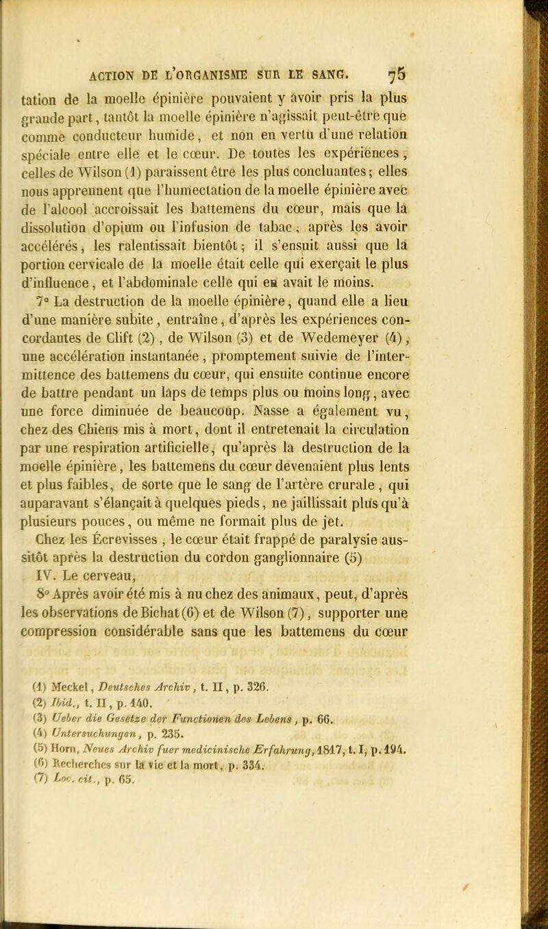 tation de la moelle épinière pouvaient y avoir pris la plus grande part, tantôt la moelle épinière n'agissait peut-être que comme conducteur humide, et non en vertii d'une relation spéciale entre elle et le cœur. De toutes les expériences, celles de Wilson (!) paraissent être les plus concluantes ; elles nous apprennent que l'humectation de la moelle épinière avec de l'alcool accroissait les battemens du cœur, mais que la dissolution d'opium ou l'infusion de tabac ; après les avoir accélérés, les ralentissait bientôt ; il s'ensuit aussi que la portion cervicale de la moelle était celle qui exerçait le plus d'influence, et l'abdominale celle qui ea avait le moins. 7° La destruction de la moelle épinière, quand elle a lieu d'une manière subite, entraîne, d'après les expériences con- cordantes de Clift (2), de Wilson (3) et de Wedemeyer (4), une accélération instantanée, promptement suivie de l'inter- mittence des battemens du cœur, qui ensuite continue encore de battre pendant un laps de temps plus ou moins long, avec une force diminuée de beaucoup. Nasse a également vu, chez des Chiens mis à mort, dont il entretenait la circulation par une respiration artificielle, qu'après la destruction de la moelle épinière, les battemens du cœur devenaient plus lents et plus faibles, de sorte que le sang de l'artère crurale , qui auparavant s'élançait à quelques pieds, ne jaillissait plus qu'à plusieurs pouces, ou même ne formait plus de jet. Chez les Écrevisses , le cœur était frappé de paralysie aus- sitôt après la destruction du cordon ganglionnaire (5) IV. Le cerveau, 8° Après avoir été mis à nu chez des animaux, peut, d'après les observations de Bichat (6) et de Wilson (7), supporter une compression considérable sans que les battemens du cœur (1) Meckel, Deutsches Archiv, t. II, p. 326. (2) Ibid., t. II, p. 140. • (3) Ueber die Gesetzo der Functionen dos Lobens, p. 66. (4) Untcrsuchumjon, p. 235. (5) Hom, Neues Archiv fuer mcdicinische Erfahruiuj, 1817,1.1, p. 194. (f'j Recherches sur la vie et la mort, p. 334.