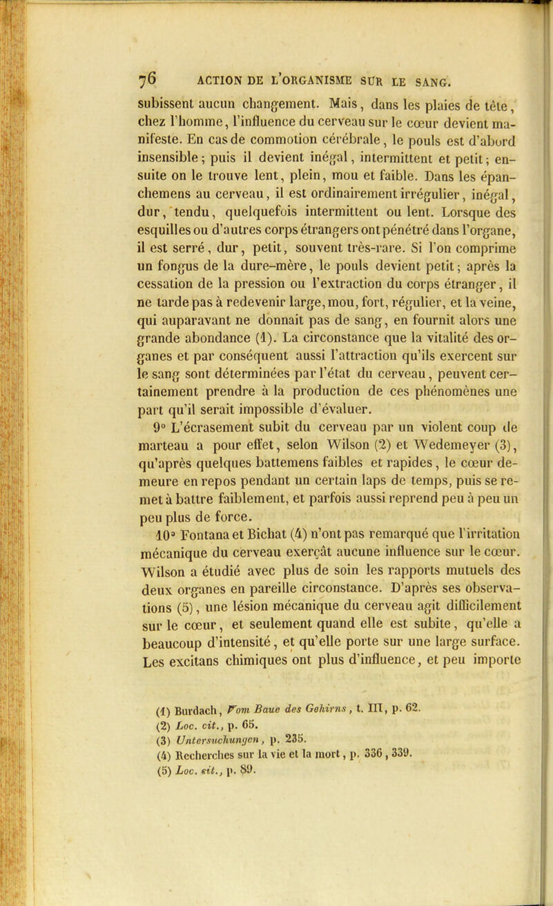 subissent aucun changement. Mais, dans les plaies de téle, chez l'homme, l'influence du cerveau sur le cœur devient ma- nifeste. En cas de commotion cérébrale, le pouls est d'aburd insensible ; puis il devient inégal, intermittent et petit ; en- suite on le trouve lent, plein, mou et faible. Dans les épan- chemens au cerveau, il est ordinairement irrégulier, inégal, dur, tendu, quelquefois intermittent ou lent. Lorsque des esquilles ou d'autres corps étrangers ont pénétré dans l'organe, il est serré, dur, petit, souvent très-rare. Si l'on comprime un fongus de la dure-mère, le pouls devient petit ; après la cessation de la pression ou l'extraction du corps étranger, il ne larde pas à redevenir large, mou, fort, régulier, et la veine, qui auparavant ne donnait pas de sang, en fournit alors une grande abondance (1). La circonstance que la vitalité des or- ganes et par conséquent aussi l'attraction qu'ils exercent sur le sang sont déterminées par l'état du cerveau, peuvent cer- tainement prendre à la production de ces phénomènes une part qu'il serait impossible d'évaluer. 9° L'écrasement subit du cerveau par un violent coup de marteau a pour effet, selon Wilson (2) et Wedemeyer (3), qu'après quelques battemens faibles et rapides, le cœur de- meure en repos pendant un certain laps de temps, puis se re- met à battre faiblement, et parfois aussi reprend peu à peu un peu plus de force. 10» Fontanaet Bichat (4) n'ont pas remarqué que l'irritation mécanique du cerveau exerçât aucune influence sur le cœur. Wilson a étudié avec plus de soin les rapports mutuels des deux organes en pareille circonstance. D'après ses observa- tions (5), une lésion mécanique du cerveau agit difficilement sur le cœur, et seulement quand elle est subite, qu'elle a beaucoup d'intensité, et qu'elle porte sur une large surface. Les excitans chimiques ont plus d'influence, et peu importe (1) Burdach, Vom Banc des Gohirns, t. III, p. 62. (2) Loc. cit., p. 65. (3) Untersuclmntjcn, p. 235. (4) Recherches sur la vie et la mort, p. 336, 339.