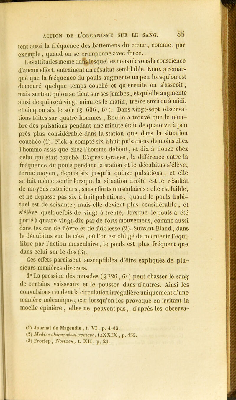 lent aussi La fréquence des battemens du cœur , comme, par exemple, quand on se cramponne avec force. Les attitudes même dans lesquelles nous n'avons la conscience d'aucun effort, entraînent un résultat semblable. Knox a remar- qué que la fréquence du pouls augmente un peu lorsqu'on est demeuré quelque temps couché et qu'ensuite on s'asseoit, mais surtout qu'on se tient sur ses jambes, et qu'elle augmente ainsi de quinze à vingt minutes le matin, treize environ à midi, et cinq ou six le soir (§ 606 , 6°). Dans vingt-sept observa- tions faites sur quatre hommes , Roulin a trouvé que le nom- bre des pulsations pendant une minute était de quatorze à peu près plus considérable dans la station que dans la situation couchée (1). Nick a compté six à huit pulsations demoinschez l'homme assis que chez l'homme debout, et dix à douze chez celui qui était couché. D'après Graves, la différence entre la fréquence du pouls pendant la station et le décubitus s'élève, terme moyen, depuis six jusqu'à quinze pulsations , et elle se fait même sentir lorsque la situation droite est le résultat de moyens extérieurs, sans efforts musculaires : elle est faible, et ne dépasse pas six à huit pulsations, quand le pouls habi- tuel est de soixante; mais elle devient plus considérable , et s'élève quelquefois de vingt à trente, lorsque le pouls a été porté à quatre-vingt-dix par de forts mouvemens, comme aussi dans les cas de fièvre et de faiblesse (2). Suivant Bland, dans le décubitus sur le côté, où l'on est obligé de maintenir l'équi- libre par l'action musculaire, le pouls est plus fréquent que dans celui sur le dos (3). Ces effets paraissent susceptibles d'être expliqués de plu- sieurs manières diverses. 1° La pression des muscles (§726, 6°) peut chasser le sang de certains vaisseaux et le pousser dans d'autres. Ainsi les convulsions rendent la circulation irrégulière uniquement d'une manière mécanique ; car lorsqu'on les provoque en irritant la moelle épinière , elles ne peuvent pas, d'après les observa- (1) Journal de Magcndie , t. VI, p. 1-43. ! (2) Medico-chiruryical revicw, t.jXXLX , p. 452. <3) Froriep, Nntizen, t. XII, p. 20.