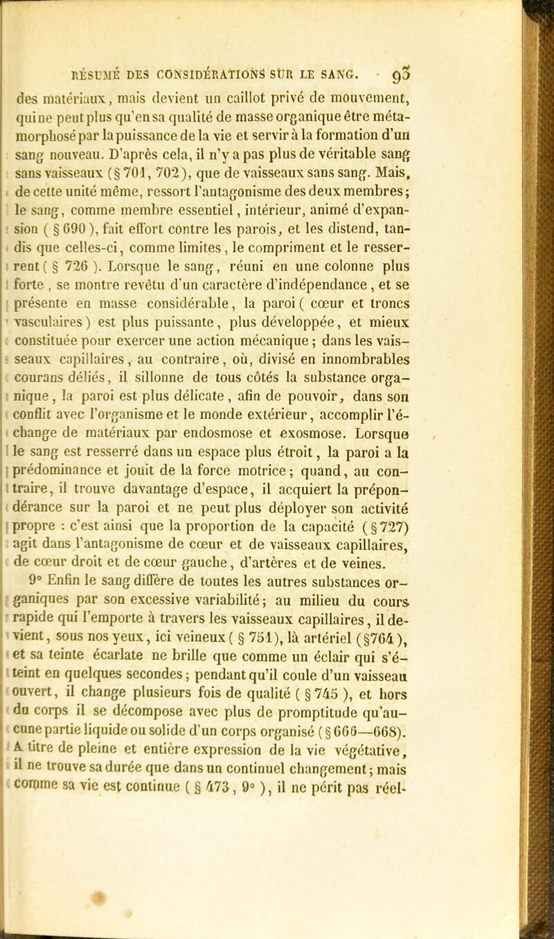des matériaux, mais devient un caillot privé de mouvement, qui ne peut plus qu'en sa qualité de masse organique être méta- morphosé par la puissance de la vie et servir à la formation d'un sang nouveau. D'après cela, il n'y a pas plus de véritable sang sans vaisseaux ( § 704, 702 ), que de vaisseaux sans sang. Mais, de cette unité même, ressort l'antagonisme des deux membres ; le sang, comme membre essentiel, intérieur, animé d'expan- • sion ( § 690 ), fait effort contre les parois, et les distend, tan- i dis que celles-ci, comme limites, le compriment et le resser- rent ( § 726 ). Lorsque le sang, réuni en une colonne plus : forte , se montre revêtu d'un caractère d'indépendance, et se ; présente en masse considérable, la paroi ( cœur et troncs vasculaires ) est plus puissante, plus développée, et mieux constituée pour exercer une action mécanique ; dans les vais- - seaux capillaires, au contraire, où, divisé en innombrables courons déliés, il sillonne de tous côtés la substance orga- nique , la paroi est plus délicate , afin de pouvoir, dans son conflit avec l'organisme et le monde extérieur, accomplir l'é- change de matériaux par endosmose et exosmose. Lorsque ' le sang est resserré dans un espace plus étroit, la paroi a la | prédominance et jouit de la force motrice ; quand, au con- i traire, il trouve davantage d'espace, il acquiert la prépon- dérance sur la paroi et ne peut plus déployer son activité i propre : c'est ainsi que la proportion de la capacité (§727) agit dans l'antagonisme de cœur et de vaisseaux capillaires, de cœur droit et de cœur gauche, d'artères et de veines. 9° Enfin le sang diffère de toutes les autres substances or- ganiques par son excessive variabilité ; au milieu du cours rapide qui l'emporte à travers les vaisseaux capillaires, il de- vient , sous nos yeux, ici veineux ( § 751), là artériel (§764 ), et sa teinte écarlate ne brille que comme un éclair qui s'é- ■ teint en quelques secondes ; pendant qu'il coule d'un vaisseau ouvert, il change plusieurs fois de qualité ( §745 ), et hors du corps il se décompose avec plus de promptitude qu'au- cune partie liquide ou solide d'un corps organisé ( § 666—668). A titre de pleine et entière expression de la vie végétative, il ne trouve sa durée que dans un continuel changement; mais comme sa vie est continue ( § 473, 9° ), il ne périt pas réel-