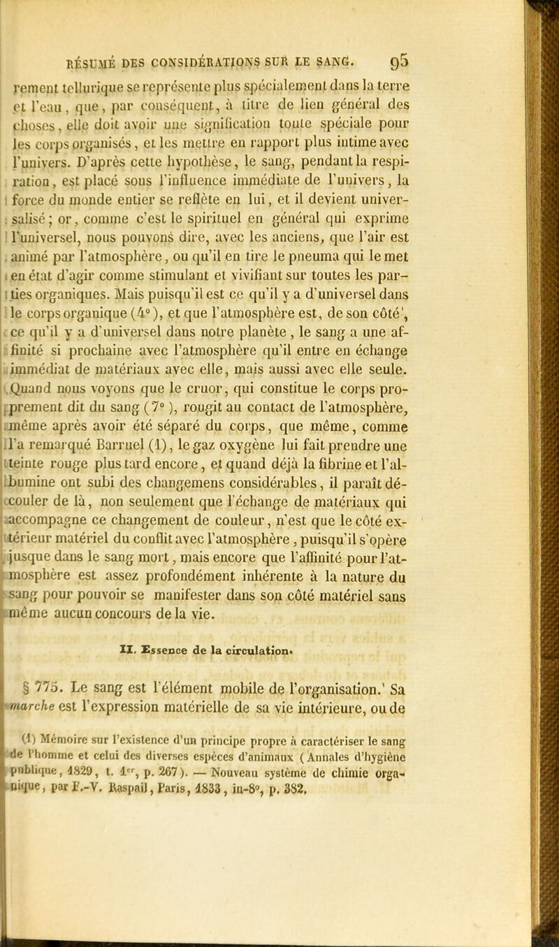 rement tellurique se représente plus spécialement dans la terre et l'eau, que, par conséquent, à litre de lien général des choses, elle doit avoir une signification toute spéciale pour les corps organisés, et les mettre en rapport plus intime avec l'univers. D'après cette hypothèse, le sang, pendant la respi- ration, est placé sous l'influence immédiate de l'univers, la i force du monde entier se reflète en lui, et il devient univer- salisé ; or, comme c'est le spirituel en général qui exprime l'universel, nous pouvons dire, avec les anciens, que l'air est . animé par l'atmosphère, ou qu'il en tire le pneuma qui le met i en état d'agir comme stimulant et vivifiant sur toutes les par- : ties organiques. Mais puisqu'il est ce qu'il y a d'universel dans le corps organique (4° ), et que l'atmosphère est, de son côté', ce qu'il y a d'universel dans notre planète , le sang a une af- finité si prochaine avec l'atmosphère qu'il entre en échange immédiat de matériaux avec elle, mais aussi avec elle seule. .Quand nous voyons que le cruor, qui constitue le corps pro- prement dit du sang (7° ), rougit au contact de l'atmosphère, ■ même après avoir été séparé du corps, que même, comme d'à remarqué Barruel (1), le gaz oxygène lui fait prendre une iteinte rouge plus tard encore, et quand déjà la fibrine et l'air .bumine ont subi des changemens considérables, il paraîtdé- icouler de là, non seulement que l'échange de matériaux qui aaccompagne ce changement de couleur, n'est que le côté ex- térieur matériel du conflit avec l'atmosphère, puisqu'il s'opère , jusque dans le sang mort, mais encore que l'affinité pour l'at- i mosphère est assez profondément inhérente à la nature du ! sang pour pouvoir se manifester dans son côté matériel sans interne aucun concours delà vie. IX. Essence de la circulation» § 775. Le sang est l'élément mobile de l'organisation.' Sa 'marche est l'expression matérielle de sa vie intérieure, ou de (1) Mémoire sur l'existence d'un principe propre à caractériser le sang de l'homme et celui des diverses espèces d'animaux ( Annales d'hygiène publique, 4829, t. 1, p. 267). — Nouveau système de chimie orga- nique , par f.-V. KaspaiJ, Paris, 4833, ia-8», p. 382.