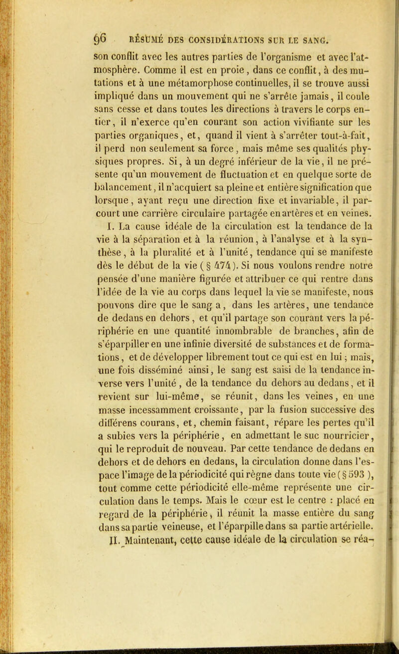 son conflit avec les autres parties de l'organisme et avec l'at- mosphère. Comme il est en proie, dans ce conflit, à des mu- tations et à une métamorphose continuelles, il se trouve aussi impliqué dans un mouvement qui ne s'arrêle jamais, il coule sans cesse et dans toutes les directions à travers le corps en- tier, il n'exerce qu'en courant son action vivifiante sur les parties organiques, et, quand il vient à s'arrêter tout-à-fait, il perd non seulement sa force, mais même ses qualités phy- siques propres. Si, à un degré inférieur de la vie, il ne pré- sente qu'un mouvement de fluctuation et en quelque sorte de balancement, il n'acquiert sa pleine et entière signification que lorsque, ayant reçu une direction fixe et invariable, il par- court une carrière circulaire partagée en artères et en veines. I. La cause idéale de la circulation est la tendance de la vie à la séparation et à la réunion, à l'analyse et à la syn- thèse , à la pluralité et à l'unité, tendance qui se manifeste dès le début de la vie ( § 474). Si nous voulons rendre notre pensée d'une manière figurée et attribuer ce qui rentre dans l'idée de la vie au corps dans lequel la vie se manifeste, nous pouvons dire que le sang a, dans les artères, une tendance de dedans en dehors, et qu'il partage son courant vers la pé- riphérie en une quantité innombrable de branches, afin de s'éparpiller en une infinie diversité de substances et de forma- tions , et de développer librement tout ce qui est en lui ; mais, une fois disséminé ainsi, le sang est saisi de la tendance in- verse vers l'unité , de la tendance du dehors au dedans, et il revient sur lui-même, se réunit, dans les veines, en une masse incessamment croissante, par la fusion successive des diUérens courans, et, chemin faisant, répare les pertes qu'il a subies vers la périphérie, en admettant le suc nourricier, qui le reproduit de nouveau. Par cette tendance de dedans en dehors et de dehors en dedans, la circulation donne dans l'es- pace l'image de la périodicité qui règne dans toute vie ( § 593 ), tout comme cette périodicité elle-même représente une cir- culation dans le temps. Mais le cœur est le centre : placé en regard de la périphérie, il réunit la masse entière du sang dans sa partie veineuse, et l'éparpillé dans sa partie artérielle. II. Maintenant, cette cause idéale de la circulation se réa-