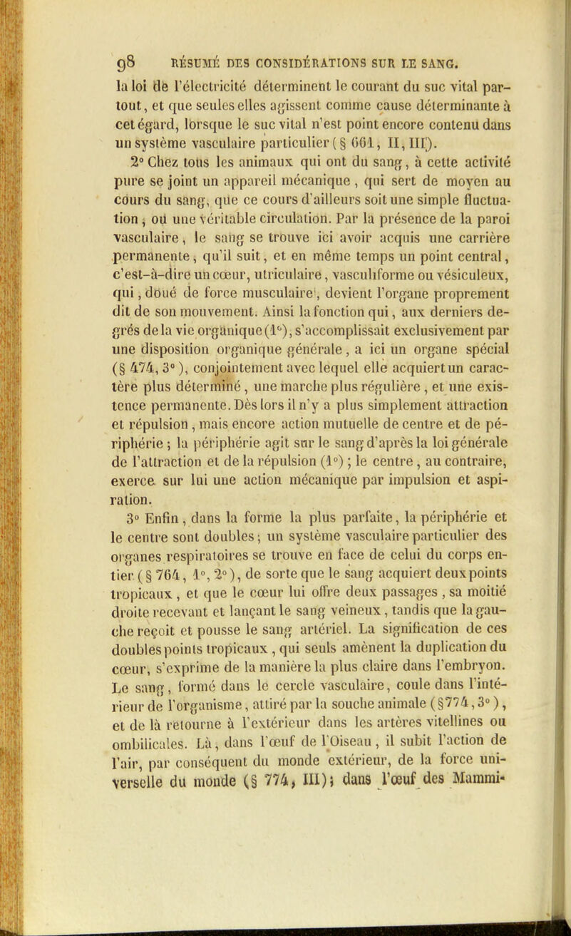la loi tle l1 électricité déterminent le courant du suc vital par- tout, et que seules elles agissent comme cause déterminante à cet égard, lorsque le suc vital n'est point encore contenu dans un système vasculaire particulier ( § (>G1, II, III). 2°Chez tons les animaux qui ont du sang, à cette activité pure se joint un appareil mécanique , qui sert de moyen au cours du sang, que ce cours d'ailleurs soit une simple fluctua- tion , oïl une véritable circulation. Par la présence de la paroi vasculaire, le sang se trouve ici avoir acquis une carrière permanente, qu'il suit, et en même temps un point central, c'est-à-dire un cœur, utriculaire, vascuhforme ou vésiculeux, qui, doué de force musculaire1, devient l'organe proprement dit de son mouvement. Ainsi la fonction qui, aux derniers de- grés delà vie organique(1°),s'accomplissait exclusivement par une disposition organique générale, a ici un organe spécial (§ 474, 3° ), conjointement avec lequel elle acquiert un carac- tère plus déterminé, une marche plus régulière, et une exis- tence permanente. Dès lors il n'y a plus simplement attraction et répulsion , mais encore action mutuelle de centre et de pé- riphérie ; la périphérie agit sur le sang d'après la loi générale de l'attraction et de la répulsion (1°) ; le centre, au contraire, exerce sur lui une action mécanique par impulsion et aspi- ration. 3° Enfin, dans la forme la plus parfaite, la périphérie et le centre sont doubles; un système vasculaire particulier des organes respiratoires se trouve en face de celui du corps en- tier ( § 764, 1°, 2° ), de sorte que le sang acquiert deux points tropicaux , et que le cœur lui offre deux passages , sa moitié droite recevant et lançant le sang veineux, tandis que la gau- che reçoit et pousse le sang artériel. La signification de ces doubles points tropicaux , qui seuls amènent la duplication du cœur, s'exprime de la manière la plus claire dans l'embryon. Le sang, formé dans le cercle vasculaire, coule dans l'inté- rieur de l'organisme, attiré par la souche animale ( §774,3° ), et de là retourne à l'extérieur dans les artères vitellines ou ombilicales. Là, dans l'œuf de l'Oiseau , il subit l'action de l'air, par conséquent du monde extérieur, de la force uni- verselle du monde (§ 774, III); dans Vœuf des Mammi-