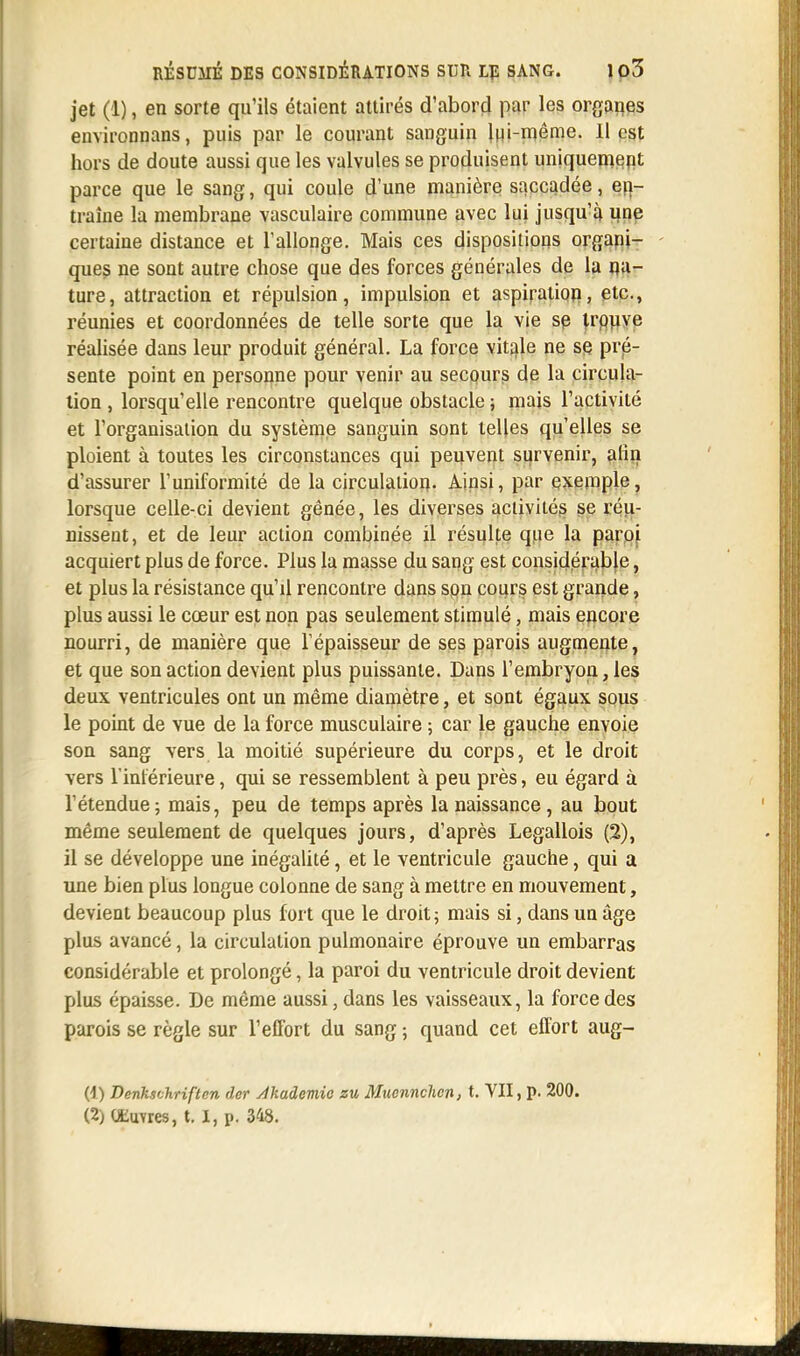 jet (1), en sorte qu'ils étaient attirés d'abord par les organes environnans, puis par le courant sanguin lui-même. Il est hors de doute aussi que les valvules se produisent uniquement parce que le sang, qui coule d'une manière saccadée, en- traîne la membrane vasculaire commune avec lui jusqu'à une certaine distance et l'allonge. Mais ces dispositions organi- ques ne sont autre chose que des forces générales de la na- ture, attraction et répulsion, impulsion et aspiration, etc., réunies et coordonnées de telle sorte que la vie se trouve réalisée dans leur produit général. La force vitale ne se pré- sente point en personne pour venir au secpurs de la circula- tion , lorsqu'elle rencontre quelque obstacle ; mais l'activité et l'organisation du système sanguin sont telles qu'elles se ploient à toutes les circonstances qui peuvent survenir, afin d'assurer l'uniformité de la circulation- Ainsi, par exemple, lorsque celle-ci devient gênée, les diverses activités se réu- nissent, et de leur action combinée il résulte que la paroi acquiert plus de force. Plus la masse du sang est considérable, et plus la résistance qu'il rencontre dans son cours est grande, plus aussi le cœur est non pas seulement stimulé, mais encore nourri, de manière que l'épaisseur de ses parois augmente, et que son action devient plus puissante. Dans l'embryon, les deux ventricules ont un même diamètre, et sont égaux sous le point de vue de la force musculaire ; car le gauche envoie son sang vers la moitié supérieure du corps, et le droit vers l'intérieure, qui se ressemblent à peu près, eu égard à l'étendue; mais, peu de temps après la naissance, au bout même seulement de quelques jours, d'après Legallois (2), il se développe une inégalité, et le ventricule gauche, qui a une bien plus longue colonne de sang à mettre en mouvement, devient beaucoup plus fort que le droit; mais si, dans un âge plus avancé, la circulation pulmonaire éprouve un embarras considérable et prolongé, la paroi du ventricule droit devient plus épaisse. De même aussi, dans les vaisseaux, la force des parois se règle sur l'effort du sang ; quand cet effort aug- (1) Denkschriften der Akadcmic zu Muonnchen, t. VII, p. 200.