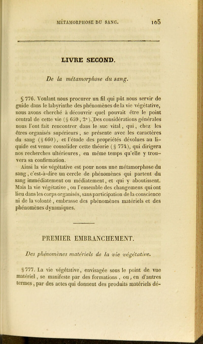 MÉTAMORPHOSE DU SANG. io5 LIVRE SECOND. De la métamorphose du sang. § 776. Voulant nous procurer un fil qui pût nous servir de guide dans le labyrinthe des phénomènes de la vie végétative, nous avons cherché à découvrir quel pouvait être le point central de cette vie (§ 659, 2°).Des considérations générales nous l'ont fait rencontrer dans le suc vital, qui, chez les êtres organisés supérieurs, se présente avec les caractères du sang (§ 660), et l'étude des propriétés dévolues au li- quide est venue consolider cette théorie (§ 774), qui dirigera nos recherches ultérieures, en même temps qu'elle y trou- vera sa confirmation. Ainsi la vie végétative est pour nous une métamorphose du sang, c'est-à-dire un cercle de phénomènes qui partent du sang immédiatement ou médiatement, et qui y aboutissent. Mais la vie végétative , ou l'ensemble des changemens qui ont lieu dans les corps organisés, sans participation de la conscience ni de la volonté , embrasse des phénomènes matériels et des phénomènes dynamiques. PREMIER EMBRANCHEMENT. Des phénomènes matériels de la vie végétative. §777. La vie végétative , envisagée sous le point de vue matériel, se manifeste par des formations , ou, en d'autres termes, par des actes qui donnent des produits matériels dé-