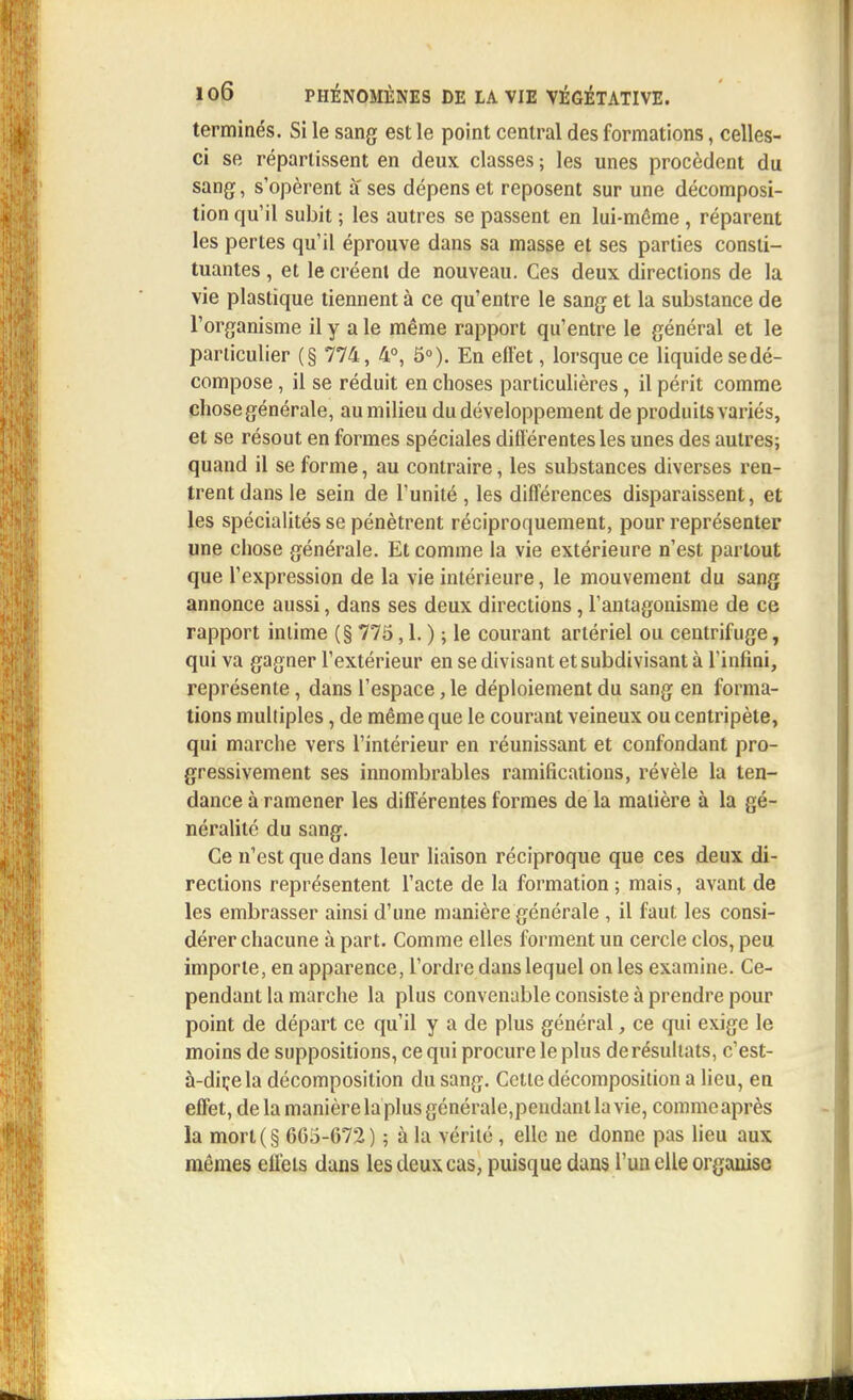 terminés. Si le sang est le point central des formations, celles- ci se répartissent en deux classes ; les unes procèdent du sang, s'opèrent a ses dépens et reposent sur une décomposi- tion qu'il subit ; les autres se passent en lui-même , réparent les pertes qu'il éprouve dans sa masse et ses parties consti- tuantes , et le créent de nouveau. Ces deux directions de la vie plastique tiennent à ce qu'entre le sang et la substance de l'organisme il y aie même rapport qu'entre le général et le particulier (§ 774, 4°, 5°). En efl'et, lorsque ce liquide se dé- compose , il se réduit en choses particulières, il périt comme chose générale, au milieu du développement de produits variés, et se résout en formes spéciales différentes les unes des autres; quand il se forme, au contraire, les substances diverses ren- trent dans le sein de l'unité , les différences disparaissent, et les spécialités se pénètrent réciproquement, pour représenter une chose générale. Et comme la vie extérieure n'est partout que l'expression de la vie intérieure, le mouvement du sang annonce aussi, dans ses deux directions, l'antagonisme de ce rapport intime (§ 775,1. ) ; le courant artériel ou centrifuge, qui va gagner l'extérieur en se divisant et subdivisant à l'infini, représente, dans l'espace, le déploiement du sang en forma- tions multiples, de même que le courant veineux ou centripète, qui marche vers l'intérieur en réunissant et confondant pro- gressivement ses innombrables ramifications, révèle la ten- dance à ramener les différentes formes de la matière à la gé- néralité du sang. Ce n'est que dans leur liaison réciproque que ces deux di- rections représentent l'acte de la formation ; mais, avant de les embrasser ainsi d'une manière générale , il faut les consi- dérer chacune à part. Comme elles forment un cercle clos, peu importe, en apparence, l'ordre dans lequel on les examine. Ce- pendant la marche la plus convenable consiste à prendre pour point de départ ce qu'il y a de plus général, ce qui exige le moins de suppositions, ce qui procure le plus de résultats, c'est- à-dir,ela décomposition du sang. Cette décomposition a lieu, en effet, de la manière la plus générale,peudanl la vie, comme après la mort(§ 665-672) ; à la vérité, elle ne donne pas lieu aux mêmes effets dans les deux cas, puisque dans l'un elle organise