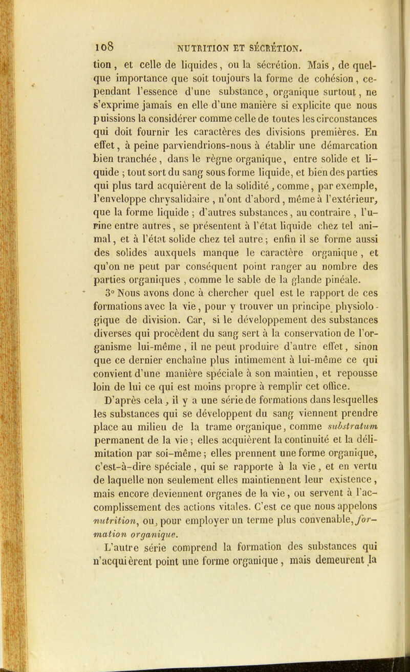 tion , et celle de liquides, ou la sécrétion. Mais , de quel- que importance que soit toujours la forme de cohésion, ce- pendant l'essence d'une substance, organique surtout, ne s'exprime jamais en elle d'une manière si explicite que nous puissions la considérer comme celle de toutes les circonstances qui doit fournir les caractères des divisions premières. En effet, à peine parviendrions-nous à établir une démarcation bien tranchée, dans le règne organique, entre solide et li- quide ; tout sort du sang sous forme liquide, et bien des parties qui plus tard acquièrent de la solidité, comme, par exemple, l'enveloppe chrysalidaire , n'ont d'abord, même à l'extérieur, que la forme liquide ; d'autres substances, au contraire , l'u- pine entre autres, se présentent à l'état liquide chez tel ani- mal , et à l'état solide chez tel autre ; enfin il se forme aussi des solides auxquels manque le caractère organique , et qu'on ne peut par conséquent point ranger au nombre des parties organiques , comme le sable de la glande pinéale. 3° Nous avons donc à chercher quel est le rapport de ces formations avec la vie, pour y trouver un principe physiolo - gique de division. Car, si le développement des substances diverses qui procèdent du sang sert à la conservation de l'or- ganisme lui-même , il ne peut produire d'autre effet, sinon que ce dernier enchaîne plus intimement à lui-même ce qui convient d'une manière spéciale à son maintien, et repousse loin de lui ce qui est moins propre à remplir cet office. D'après celail y a une série de formations dans lesquelles les substances qui se développent du sang viennent prendre place au milieu de la trame organique, comme substratwm permanent de la vie ; elles acquièrent la continuité et la déli- mitation par soi-même ; elles prennent une forme organique, c'est-à-dire spéciale, qui se rapporte à la vie, et en vertu de laquelle non seulement elles maintiennent leur existence, mais encore deviennent organes de la vie, ou servent à l'ac- complissement des actions vitales. C'est ce que nous appelons nutrition, ou, pour employer un terme plus convenable, for- mation organique. L'autre série comprend la formation des substances qui n'acquièrent point une forme organique, mais demeurent la