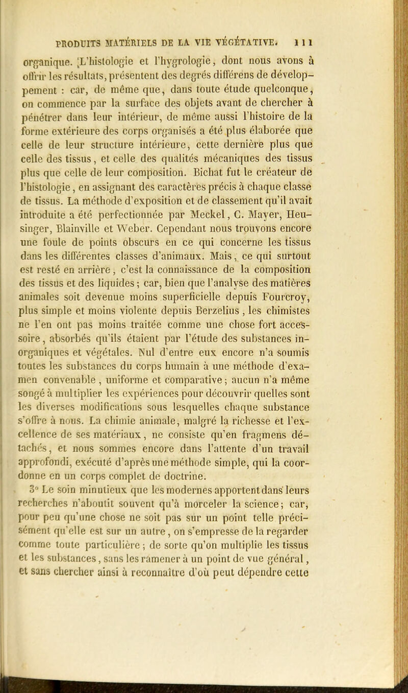 organique. [L'histologie et l'hygrologie, dont nous avons à offrir les résultats, présentent des degrés différens de dévelop- pement : car, de même que, dans toute étude quelconque, on commence par la surface des objets avant de chercher à pénétrer dans leur intérieur, de même aussi l'histoire de la forme extérieure des corps organisés a été plus élaborée que celle de leur structure intérieure, cette dernière plus que celle des tissus, et celle des qualités mécaniques des tissus plus que celle de leur composition. Bichat fut le créateur de l'histologie, en assignant des caractères précis à chaque classe de tissus. La méthode d'exposition et de classement qu'il avait introduite a été perfectionnée par Meckel, C. Mayer, Heu- singer, Blainville et Weber. Cependant nous trouvons encore une foule de points obscurs en ce qui concerne les tissus dans les différentes classes d'animaux. Mais, ce qui surtout est resté en arrière, c'est la connaissance de la composition des tissus et des liquides ; car, bien que l'analyse des matières animales soit devenue moins superficielle depuis Fourcroy, plus simple et moins violente depuis Berzelius , les chimistes ne l'en ont pas moins traitée comme une chose fort acces- soire , absorbés qu'ils étaient par l'étude des substances in- organiques et végétales. Nul d'entre eux encore n'a soumis toutes les substances du corps humain à une méthode d'exa- men convenable , uniforme et comparative ; aucun n'a même songé à multiplier les expériences pour découvrir quelles sont les diverses modifications sous lesquelles chaque substance s'offre à nous. La chimie animale, malgré la richesse et l'ex- cellence de ses matériaux, ne consiste qu'en fragmens dé- tachés, et nous sommes encore dans l'attente d'un travail approfondi, exécuté d'après une méthode simple, qui la coor- donne en un corps complet de doctrine. 3° Le soin minutieux que les modernes apportent dans leurs recherches n'aboutit souvent qu'à morceler la science; car, pour peu qu'une chose ne soit pas sur un point telle préci- sément qu'elle est sur un autre, on s'empresse de la regarder comme toute particulière ; de sorte qu'on multiplie les tissus et les substances, sans les ramener à un point de vue général, et sans chercher ainsi à reconnaître d'où peut dépendre celte