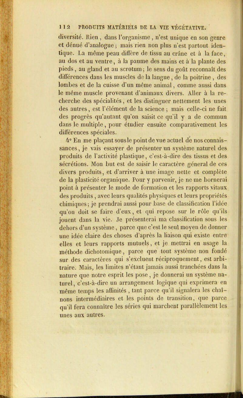 diversité. Rien , dans l'organisme , n'est unique en son genre et dénué d'analogue; mais rien non plus n'est partout iden- tique. La même peau diffère de tissu au crâne et à la face, au dos et au ventre, à la paume des mains et à la plante des pieds, au gland et au scrotum ; le sens du goût reconnaît des différences dans les muscles de la langue, de la poitrine , des lombes et de la cuisse d'un même animal, comme aussi dans le même muscle provenant d'animaux divers. Aller à la re- cherche des spécialités, et les distinguer nettement les unes des autres, est l'élément de la science ; mais celle-ci ne fait des progrès qu'autant qu'on saisit ce qu'il y a de commun dans le multiple, pour étudier ensuite comparativement les différences spéciales. 4° En me plaçant sousle point de vue actuel dé nos connais- sances, je vais essayer de présenter un système naturel des produits de l'activité plastique, c'est-à-dire des tissus et des sécrétions. Mon but est de saisir le caractère général de ces divers produits, et d'arriver à une image nette et complète de la plasticité organique. Pour y parvenir, je ne me bornerai point à présenter le mode de formation et les rapports vitaux des produits, avec leurs qualités physiques et leurs propriétés chimiques ; je prendrai aussi pour base de classification l'idée qu'on doit se faire d'eux, et qui repose sur le rôle qu'ils jouent dans la vie. Je présenterai ma classification sous les dehors d'un système, parce que c'est le seul moyen de donner une idée claire des choses d'après la liaison qui existe entre elles et leurs rapports mutuels, et je mettrai en usage la méthode dichotomique, parce que tout système non fondé sur des caractères qui s'excluent réciproquement, est arbi- traire. Mais, les limites n'étant jamais aussi tranchées dans la nature que notre esprit les pose, je donnerai un système na- turel, c'est-à-dire un arrangement logique qui exprimera en même temps les affinités , tant parce qu'il signalera les chaî- nons intermédiaires et les points de transition, que parce qu'il fera connaître les séries qui marchent parallèlement les unes aux autres.